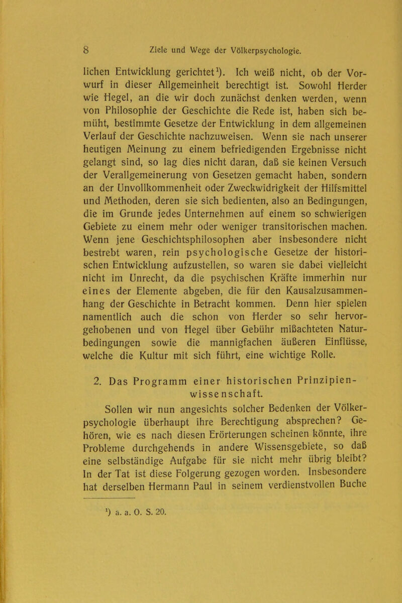 liehen Entwicklung gerichtet1). Ich weiß nicht, ob der Vor- wurf in dieser Allgemeinheit berechtigt ist. Sowohl Herder wie Hegel, an die wir doch zunächst denken werden, wenn von Philosophie der Geschichte die Rede ist, haben sich be- müht, bestimmte Gesetze der Entwicklung in dem allgemeinen Verlauf der Geschichte nachzuweisen. Wenn sie nach unserer heutigen Meinung zu einem befriedigenden Ergebnisse nicht gelangt sind, so lag dies nicht daran, daß sie keinen Versuch der Verallgemeinerung von Gesetzen gemacht haben, sondern an der Unvollkommenheit oder Zweckwidrigkeit der Hilfsmittel und Methoden, deren sie sich bedienten, also an Bedingungen, die im Grunde jedes Unternehmen auf einem so schwierigen Gebiete zu einem mehr oder weniger transitorischen machen. Wenn jene Geschichtsphilosophen aber insbesondere nicht bestrebt waren, rein psychologische Gesetze der histori- schen Entwicklung aufzustellen, so waren sie dabei vielleicht nicht im Unrecht, da die psychischen Kräfte immerhin nur eines der Elemente abgeben, die für den Kausalzusammen- hang der Geschichte in Betracht kommen. Denn hier spielen namentlich auch die schon von Herder so sehr hervor- gehobenen und von Hegel über Gebühr mißachteten Natur- bedingungen sowie die mannigfachen äußeren Einflüsse, welche die Kultur mit sich führt, eine wichtige Rolle. 2. Das Programm einer historischen Prinzipien- wissenschaft. Sollen wir nun angesichts solcher Bedenken der Völker- psychologie überhaupt ihre Berechtigung absprechen? Ge- hören, wie es nach diesen Erörterungen scheinen könnte, ihre Probleme durchgehends in andere Wissensgebiete, so daß eine selbständige Aufgabe für sie nicht mehr übrig bleibt? In der Tat ist diese Folgerung gezogen worden. Insbesondere hat derselben Hermann Paul in seinem verdienstvollen Buche