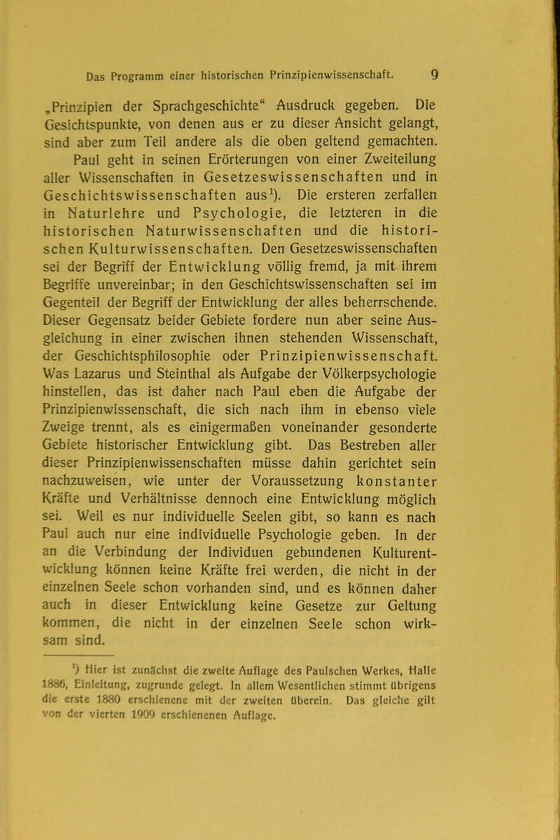 „Prinzipien der Sprachgeschichte“ Ausdruck gegeben. Die Gesichtspunkte, von denen aus er zu dieser Ansicht gelangt, sind aber zum Teil andere als die oben geltend gemachten. Paul geht in seinen Erörterungen von einer Zweiteilung aller Wissenschaften in Gesetzeswissenschaften und in Geschichtswissenschaften aus1). Die ersteren zerfallen in Naturlehre und Psychologie, die letzteren in die historischen Naturwissenschaften und die histori- schen Kulturwissenschaften. Den Gesetzeswissenschaften sei der Begriff der Entwicklung völlig fremd, ja mit ihrem Begriffe unvereinbar; in den Geschichtswissenschaften sei im Gegenteil der Begriff der Entwicklung der alles beherrschende. Dieser Gegensatz beider Gebiete fordere nun aber seine Aus- gleichung in einer zwischen ihnen stehenden Wissenschaft, der Geschichtsphilosophie oder Prinzipienwissenschaft. Was Lazarus und Steinthal als Aufgabe der Völkerpsychologie hinstellen, das ist daher nach Paul eben die Aufgabe der Prinzipienwissenschaft, die sich nach ihm in ebenso viele Zweige trennt, als es einigermaßen voneinander gesonderte Gebiete historischer Entwicklung gibt. Das Bestreben aller dieser Prinzipienwissenschaften müsse dahin gerichtet sein nachzuweisen, wie unter der Voraussetzung konstanter Kräfte und Verhältnisse dennoch eine Entwicklung möglich sei. Weil es nur individuelle Seelen gibt, so kann es nach Paul auch nur eine individuelle Psychologie geben. In der an die Verbindung der Individuen gebundenen Kulturent- wicklung können keine Kräfte frei werden, die nicht in der einzelnen Seele schon vorhanden sind, und es können daher auch in dieser Entwicklung keine Gesetze zur Geltung kommen, die nicht in der einzelnen Seele schon wirk- sam sind. ') Hier ist zunächst die zweite Auflage des Paulschen Werkes, Halle 1886, Einleitung, zugrunde gelegt. In allem Wesentlichen stimmt übrigens die erste 1880 erschienene mit der zweiten überein. Das gleiche gilt von der vierten 1909 erschienenen Auflage.