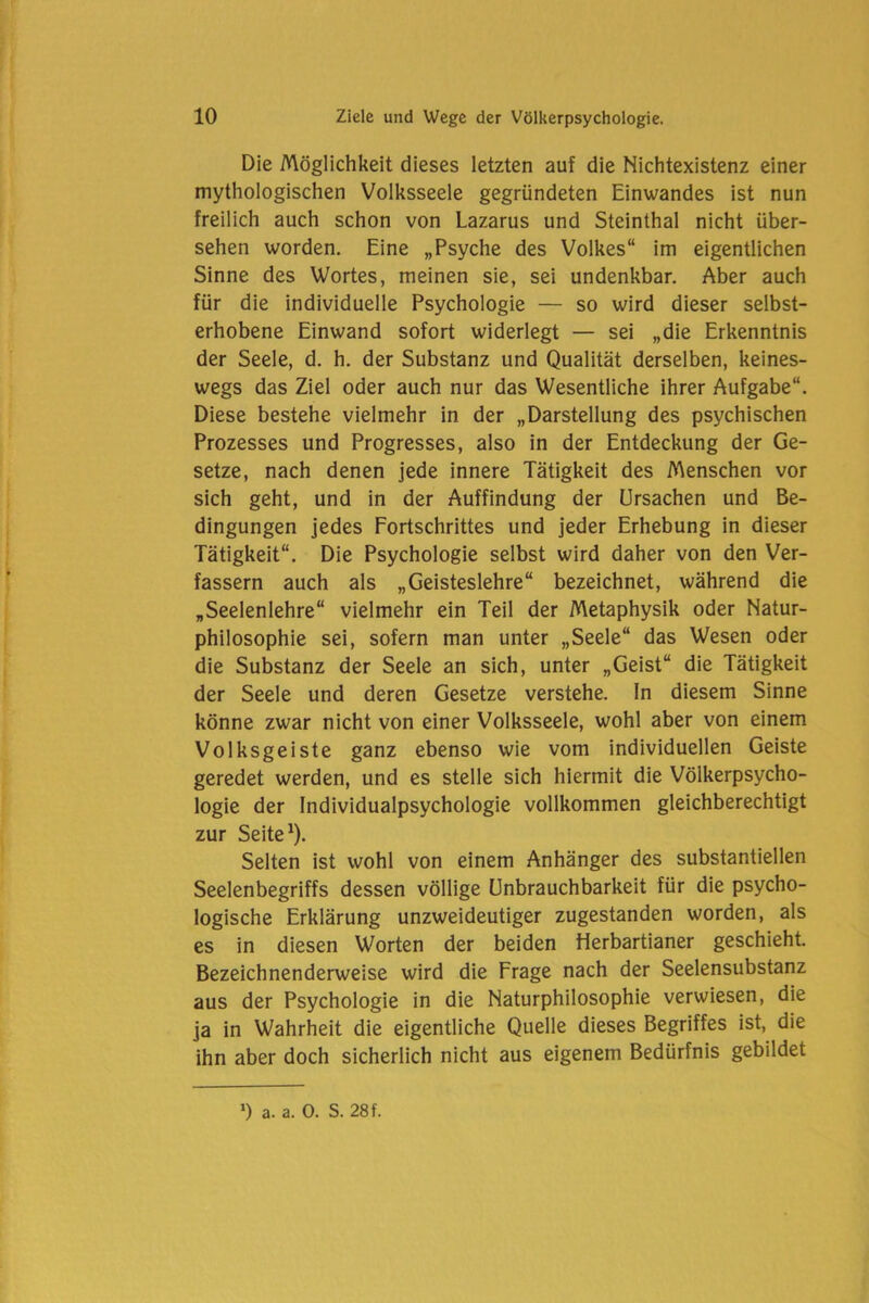 Die Möglichkeit dieses letzten auf die Nichtexistenz einer mythologischen Volksseele gegründeten Einwandes ist nun freilich auch schon von Lazarus und Steinthal nicht über- sehen worden. Eine „Psyche des Volkes“ im eigentlichen Sinne des Wortes, meinen sie, sei undenkbar. Aber auch für die individuelle Psychologie — so wird dieser selbst- erhobene Einwand sofort widerlegt — sei „die Erkenntnis der Seele, d. h. der Substanz und Qualität derselben, keines- wegs das Ziel oder auch nur das Wesentliche ihrer Aufgabe“. Diese bestehe vielmehr in der „Darstellung des psychischen Prozesses und Progresses, also in der Entdeckung der Ge- setze, nach denen jede innere Tätigkeit des Menschen vor sich geht, und in der Auffindung der Ursachen und Be- dingungen jedes Fortschrittes und jeder Erhebung in dieser Tätigkeit“. Die Psychologie selbst wird daher von den Ver- fassern auch als „Geisteslehre“ bezeichnet, während die „Seelenlehre“ vielmehr ein Teil der Metaphysik oder Natur- philosophie sei, sofern man unter „Seele“ das Wesen oder die Substanz der Seele an sich, unter „Geist“ die Tätigkeit der Seele und deren Gesetze verstehe, ln diesem Sinne könne zwar nicht von einer Volksseele, wohl aber von einem Volksgeiste ganz ebenso wie vom individuellen Geiste geredet werden, und es stelle sich hiermit die Völkerpsycho- logie der Individualpsychologie vollkommen gleichberechtigt zur Seite1). Selten ist wohl von einem Anhänger des substantiellen Seelenbegriffs dessen völlige Unbrauchbarkeit für die psycho- logische Erklärung unzweideutiger zugestanden worden, als es in diesen Worten der beiden Herbartianer geschieht. Bezeichnenderweise wird die Frage nach der Seelensubstanz aus der Psychologie in die Naturphilosophie verwiesen, die ja in Wahrheit die eigentliche Quelle dieses Begriffes ist, die ihn aber doch sicherlich nicht aus eigenem Bedürfnis gebildet