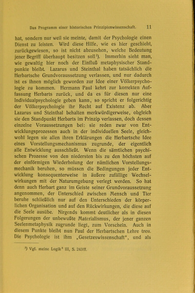 hat, sondern nur weil sie meinte, damit der Psychologie einen Dienst zu leisten. Wird diese Hilfe, wie es hier geschieht, zurückgewiesen, so ist nicht abzusehen, welche Bedeutung jener Begriff überhaupt besitzen soll1). Immerhin sieht man, wie gewaltig hier noch der Einfluß metaphysischer Stand- punkte bleibt. Lazarus und Steinthal haben tatsächlich die Herbartsche Grundvoraussetzung verlassen, und nur dadurch ist es ihnen möglich geworden zur Idee einer Völkerpsycho- logie zu kommen. Hermann Paul kehrt zur korrekten Auf- fassung Herbarts zurück, und da es für diesen nur eine Individualpsychologie geben kann, so spricht er folgerichtig der Völkerpsychologie ihr Recht auf Existenz ab. Aber Lazarus und Steinthal behalten merkwürdigerweise, obgleich sie den Standpunkt Herbarts im Prinzip verlassen, doch dessen einzelne Voraussetzungen bei: sie reden zwar von Ent- wicklungsprozessen auch in der individuellen Seele, gleich- wohl legen sie allen ihren Erklärungen die Herbartsche Idee eines Vorstellungsmechanismus zugrunde, der eigentlich alle Entwicklung ausschließt. Wenn die sämtlichen psychi- schen Prozesse von den niedersten bis zu den höchsten auf der einförmigen Wiederholung der nämlichen Vorstellungs- mechanik beruhen, so müssen die Bedingungen jeder Ent- wicklung konsequenterweise in äußere zufällige Wechsel- wirkungen mit der Naturumgebung verlegt werden. So hat denn auch Herbart ganz im Geiste seiner Grundvoraussetzung angenommen, der Unterschied zwischen Mensch und Tier beruhe schließlich nur auf den Unterschieden der körper- lichen Organisation und auf den Rückwirkungen, die diese auf die Seele ausübe. Nirgends kommt deutlicher als in diesen Folgerungen der unbewußte Materialismus, der jener ganzen Seelenmetaphysik zugrunde liegt, zum Vorschein. Auch in diesem Punkte bleibt nun Paul der Herbartschen Lehre treu. Die Psychologie ist ihm „Gesetzeswissenschaft“, und als 0 Vgl. meine Logik3 III, S. 243ff.