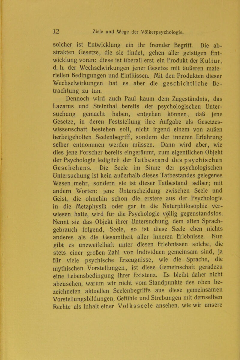 solcher ist Entwicklung ein ihr fremder Begriff. Die ab- strakten Gesetze, die sie findet, gehen aller geistigen Ent- wicklung voran: diese ist überall erst ein Produkt der Kultur, d. h. der Wechselwirkungen jener Gesetze mit äußeren mate- riellen Bedingungen und Einflüssen. Mit den Produkten dieser Wechselwirkungen hat es aber die geschichtliche Be- trachtung zu tun. Dennoch wird auch Paul kaum dem Zugeständnis, das Lazarus und Steinthal bereits der psychologischen Unter- suchung gemacht haben, entgehen können, daß jene Gesetze, in deren Feststellung ihre Aufgabe als Gesetzes- wissenschaft bestehen soll, nicht irgend einem von außen herbeigeholten Seelenbegriff, sondern der inneren Erfahrung selber entnommen werden müssen. Dann wird aber, wie dies jene Forscher bereits eingeräumt, zum eigentlichen Objekt der Psychologie lediglich der Tatbestand des psychischen Geschehens. Die Seele im Sinne der psychologischen Untersuchung ist kein außerhalb dieses Tatbestandes gelegenes Wesen mehr, sondern sie ist dieser Tatbestand selber; mit andern Worten: jene Unterscheidung zwischen Seele und Geist, die ohnehin schon die erstere aus der Psychologie in die Metaphysik oder gar in die Naturphilosophie ver- wiesen hatte, wird für die Psychologie völlig gegenstandslos. Nennt sie das Objekt ihrer Untersuchung, dem alten Sprach- gebrauch folgend, Seele, so ist diese Seele eben nichts anderes als die Gesamtheit aller inneren Erlebnisse. Nun gibt es unzweifelhaft unter diesen Erlebnissen solche, die stets einer großen Zahl von Individuen gemeinsam sind, ja für viele psychische Erzeugnisse, wie die Sprache, die mythischen Vorstellungen, ist diese Gemeinschaft geradezu eine Lebensbedingung ihrer Existenz. Es bleibt daher nicht abzusehen, warum wir nicht vom Standpunkte des oben be- zeichneten aktuellen Seelenbegriffs aus diese gemeinsamen Vorstellungsbildungen, Gefühle und Strebungen mit demselben Rechte als Inhalt einer Volksseele ansehen, wie wir unsere