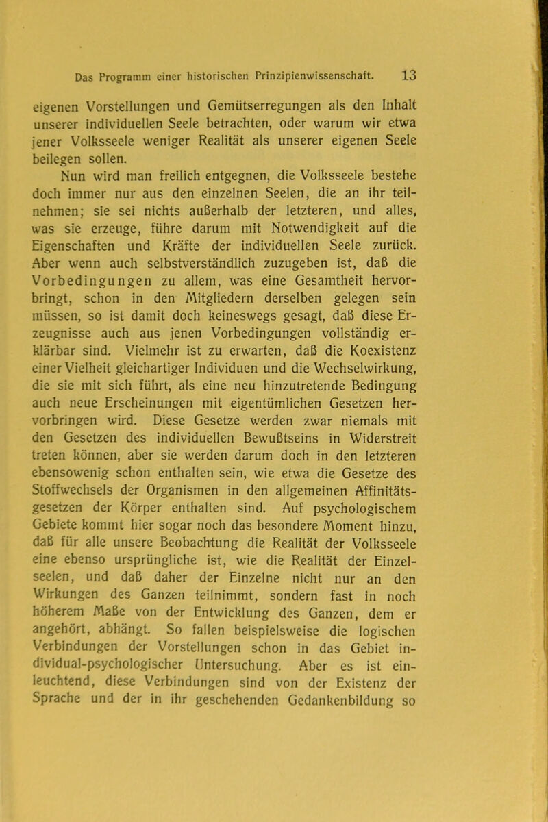 eigenen Vorstellungen und Gemütserregungen als den Inhalt unserer individuellen Seele betrachten, oder warum wir etwa jener Volksseele weniger Realität als unserer eigenen Seele beilegen sollen. Nun wird man freilich entgegnen, die Volksseele bestehe doch immer nur aus den einzelnen Seelen, die an ihr teil- nehmen; sie sei nichts außerhalb der letzteren, und alles, was sie erzeuge, führe darum mit Notwendigkeit auf die Eigenschaften und Kräfte der individuellen Seele zurück. Aber wenn auch selbstverständlich zuzugeben ist, daß die Vorbedingungen zu allem, was eine Gesamtheit hervor- bringt, schon in den Mitgliedern derselben gelegen sein müssen, so ist damit doch keineswegs gesagt, daß diese Er- zeugnisse auch aus jenen Vorbedingungen vollständig er- klärbar sind. Vielmehr ist zu erwarten, daß die Koexistenz einer Vielheit gleichartiger Individuen und die Wechselwirkung, die sie mit sich führt, als eine neu hinzutretende Bedingung auch neue Erscheinungen mit eigentümlichen Gesetzen her- vorbringen wird. Diese Gesetze werden zwar niemals mit den Gesetzen des individuellen Bewußtseins in Widerstreit treten können, aber sie werden darum doch in den letzteren ebensowenig schon enthalten sein, wie etwa die Gesetze des Stoffwechsels der Organismen in den allgemeinen Affinitäts- gesetzen der Körper enthalten sind. Auf psychologischem Gebiete kommt hier sogar noch das besondere Moment hinzu, daß für alle unsere Beobachtung die Realität der Volksseele eine ebenso ursprüngliche ist, wie die Realität der Einzel- seelen, und daß daher der Einzelne nicht nur an den Wirkungen des Ganzen teilnimmt, sondern fast in noch höherem Maße von der Entwicklung des Ganzen, dem er angehört, abhängt. So fallen beispielsweise die logischen Verbindungen der Vorstellungen schon in das Gebiet in- dividual-psychologischer Untersuchung. Aber es ist ein- leuchtend, diese Verbindungen sind von der Existenz der Sprache und der in ihr geschehenden Gedankenbildung so