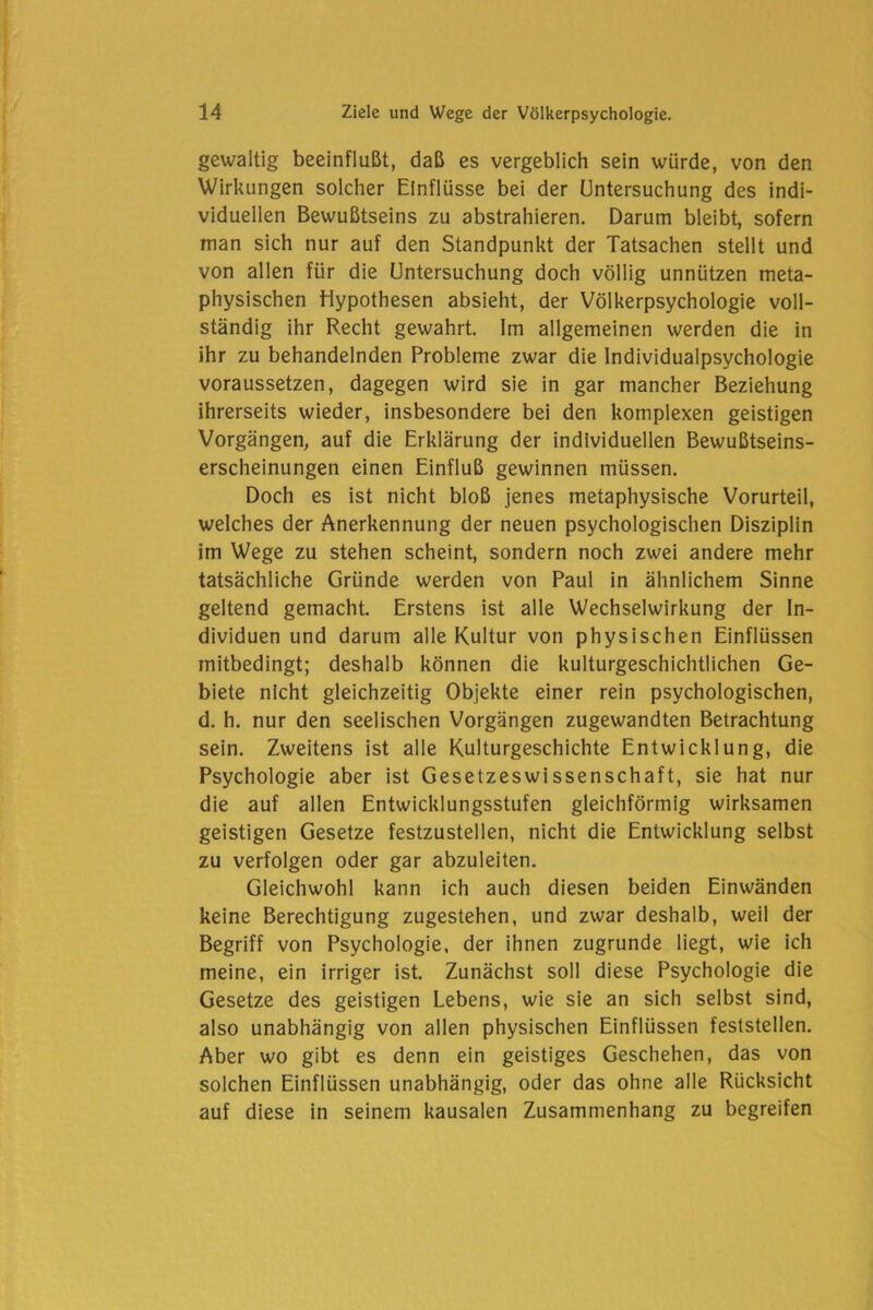 gewaltig beeinflußt, daß es vergeblich sein würde, von den Wirkungen solcher Einflüsse bei der Untersuchung des indi- viduellen Bewußtseins zu abstrahieren. Darum bleibt, sofern man sich nur auf den Standpunkt der Tatsachen stellt und von allen für die Untersuchung doch völlig unnützen meta- physischen Hypothesen absieht, der Völkerpsychologie voll- ständig ihr Recht gewahrt. Im allgemeinen werden die in ihr zu behandelnden Probleme zwar die Individualpsychologie voraussetzen, dagegen wird sie in gar mancher Beziehung ihrerseits wieder, insbesondere bei den komplexen geistigen Vorgängen, auf die Erklärung der individuellen Bewußtseins- erscheinungen einen Einfluß gewinnen müssen. Doch es ist nicht bloß jenes metaphysische Vorurteil, welches der Anerkennung der neuen psychologischen Disziplin im Wege zu stehen scheint, sondern noch zwei andere mehr tatsächliche Gründe werden von Paul in ähnlichem Sinne geltend gemacht. Erstens ist alle Wechselwirkung der In- dividuen und darum alle Kultur von physischen Einflüssen mitbedingt; deshalb können die kulturgeschichtlichen Ge- biete nicht gleichzeitig Objekte einer rein psychologischen, d. h. nur den seelischen Vorgängen zugewandten Betrachtung sein. Zweitens ist alle Kulturgeschichte Entwicklung, die Psychologie aber ist Gesetzeswissenschaft, sie hat nur die auf allen Entwicklungsstufen gleichförmig wirksamen geistigen Gesetze festzustellen, nicht die Entwicklung selbst zu verfolgen oder gar abzuleiten. Gleichwohl kann ich auch diesen beiden Einwänden keine Berechtigung zugestehen, und zwar deshalb, weil der Begriff von Psychologie, der ihnen zugrunde liegt, wie ich meine, ein irriger ist. Zunächst soll diese Psychologie die Gesetze des geistigen Lebens, wie sie an sich selbst sind, also unabhängig von allen physischen Einflüssen feststellen. Aber wo gibt es denn ein geistiges Geschehen, das von solchen Einflüssen unabhängig, oder das ohne alle Rücksicht auf diese in seinem kausalen Zusammenhang zu begreifen