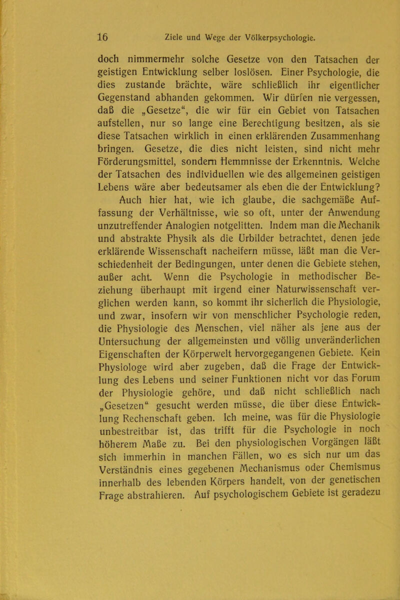 doch nimmermehr solche Gesetze von den Tatsachen der geistigen Entwicklung selber loslösen. Einer Psychologie, die dies zustande brächte, wäre schließlich ihr eigentlicher Gegenstand abhanden gekommen. Wir dürfen nie vergessen, daß die „Gesetze“, die wir für ein Gebiet von Tatsachen aufstellen, nur so lange eine Berechtigung besitzen, als sie diese Tatsachen wirklich in einen erklärenden Zusammenhang bringen. Gesetze, die dies nicht leisten, sind nicht mehr Förderungsmittel, sondern Hemmnisse der Erkenntnis. Welche der Tatsachen des individuellen wie des allgemeinen geistigen Lebens wäre aber bedeutsamer als eben die der Entwicklung? Auch hier hat, wie ich glaube, die sachgemäße Auf- fassung der Verhältnisse, wie so oft, unter der Anwendung unzutreffender Analogien notgelitten. Indem man die Mechanik und abstrakte Physik als die Urbilder betrachtet, denen jede erklärende Wissenschaft nacheifern müsse, läßt man die Ver- schiedenheit der Bedingungen, unter denen die Gebiete stehen, außer acht. Wenn die Psychologie in methodischer Be- ziehung überhaupt mit irgend einer Naturwissenschaft ver- glichen werden kann, so kommt ihr sicherlich die Physiologie, und zwar, insofern wir von menschlicher Psychologie reden, die Physiologie des Menschen, viel näher als jene aus der Untersuchung der allgemeinsten und völlig unveränderlichen Eigenschaften der Körperwelt hervorgegangenen Gebiete. Kein Physiologe wird aber zugeben, daß die Frage der Entwick- lung des Lebens und seiner Funktionen nicht vor das Forum der Physiologie gehöre, und daß nicht schließlich nach „Gesetzen“ gesucht werden müsse, die über diese Entwick- lung Rechenschaft geben. Ich meine, was für die Physiologie unbestreitbar ist, das trifft für die Psychologie in noch höherem Maße zu. Bei den physiologischen Vorgängen läßt sich immerhin in manchen Fällen, wo es sich nur um das Verständnis eines gegebenen Mechanismus oder Chemismus innerhalb des lebenden Körpers handelt, von der genetischen Frage abstrahieren. Auf psychologischem Gebiete ist geradezu