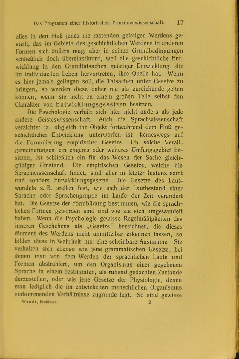 alles in den Fluß jenes nie rastenden geistigen Werdens ge- stellt, das im Gebiete des geschichtlichen Werdens in anderen Formen sich äußern mag, aber in seinen Grundbedingungen schließlich doch übereinstimmt, weil alle geschichtliche Ent- wicklung in den Grundtatsachen geistiger Entwicklung, die im individuellen Leben hervortreten, ihre Quelle hat. Wenn es hier jemals gelingen soll, die Tatsachen unter Gesetze zu bringen, so werden diese daher nie als zureichende gelten können, wenn sie nicht zu einem großen Teile selbst den Charakter von Entwicklungsgesetzen besitzen. Die Psychologie verhält sich hier nicht anders als jede andere Geisteswissenschaft. Auch die Sprachwissenschaft verzichtet ja, obgleich ihr Objekt fortwährend dem Fluß ge- schichtlicher Entwicklung unterworfen ist, keineswegs auf die Formulierung empirischer Gesetze. Ob solche Verall- gemeinerungen ein engeres oder weiteres Umfangsgebiet be- sitzen, ist schließlich ein für das Wesen der Sache gleich- gültiger Umstand. Die empirischen Gesetze, welche die Sprachwissenschaft findet, sind aber in letzter Instanz samt und sonders Entwicklungsgesetze. Die Gesetze des Laut- wandels z. B. stellen fest, wie sich der Lautbestand einer Sprache oder Sprachengruppe im Laufe der Zeit verändert hat Die Gesetze der Formbildung bestimmen, wie die sprach- lichen Formen geworden sind und wie sie sich umgewandelt haben. Wenn die Psychologie gewisse Regelmäßigkeiten des inneren Geschehens als „Gesetze“ bezeichnet, die dieses Moment des Werdens nicht unmittelbar erkennen lassen, so bilden diese in Wahrheit nur eine scheinbare Ausnahme. Sie verhalten sich ebenso wie jene grammatischen Gesetze, bei denen man von dem Werden der sprachlichen Laute und Formen abstrahiert, um den Organismus einer gegebenen Sprache in einem bestimmten, als ruhend gedachten Zustande darzustellen, oder wie jene Gesetze der Physiologie, denen man lediglich die im entwickelten menschlichen Organismus vorkommenden Verhältnisse zugrunde legt. So sind gewisse Wandt, Probleme. 2