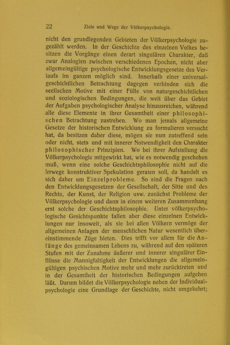 nicht den grundlegenden Gebieten der Völkerpsychologie zu- gezählt werden. In der Geschichte des einzelnen Volkes be- sitzen die Vorgänge einen derart singulären Charakter, daß zwar Analogien zwischen verschiedenen Epochen, nicht aber allgemeingültige psychologische Entwicklungsgesetze des Ver- laufs im ganzen möglich sind. Innerhalb einer universal- geschichtlichen Betrachtung dagegen verbinden sich die seelischen Motive mit einer Fülle von naturgeschichtlichen und soziologischen Bedingungen, die weit über das Gebiet der Aufgaben psychologischer Analyse hinausreichen, während alle diese Elemente in ihrer Gesamtheit einer philosophi- schen Betrachtung zustreben. Wo man jemals allgemeine Gesetze der historischen Entwicklung zu formulieren versucht hat, da besitzen daher diese, mögen sie nun zutreffend sein oder nicht, stets und mit innerer Notwendigkeit den Charakter philosophischer Prinzipien. Wo bei ihrer Aufstellung die Völkerpsychologie mitgewirkt hat, wie es notwendig geschehen muß, wenn eine solche Geschichtsphilosophie nicht auf die Irrwege konstruktiver Spekulation geraten soll, da handelt es sich daher um Einzelprobleme. So sind die Fragen nach den Entwicklungsgesetzen der Gesellschaft, der Sitte und des Rechts, der Kunst, der Religion usw. zunächst Probleme der Völkerpsychologie und dann in einem weiteren Zusammenhang erst solche der Geschichtsphilosophie. Unter völkerpsycho- logische Gesichtspunkte fallen aber diese einzelnen Entwick- lungen nur insoweit, als sie bei allen Völkern vermöge der allgemeinen Anlagen der menschlichen Natur wesentlich über- einstimmende Züge bieten. Dies trifft vor allem für die An- fänge des gemeinsamen Lebens zu, während auf den späteren Stufen mit der Zunahme äußerer und innerer singulärer Ein- flüsse die Mannigfaltigkeit der Entwicklungen die allgemein- gültigen psychischen Motive mehr und mehr zurücktreten und in der Gesamtheit der historischen Bedingungen aufgehen läßt. Darum bildet die Völkerpsychologie neben der Individual- psychologie eine Grundlage der Geschichte, nicht umgekehrt;