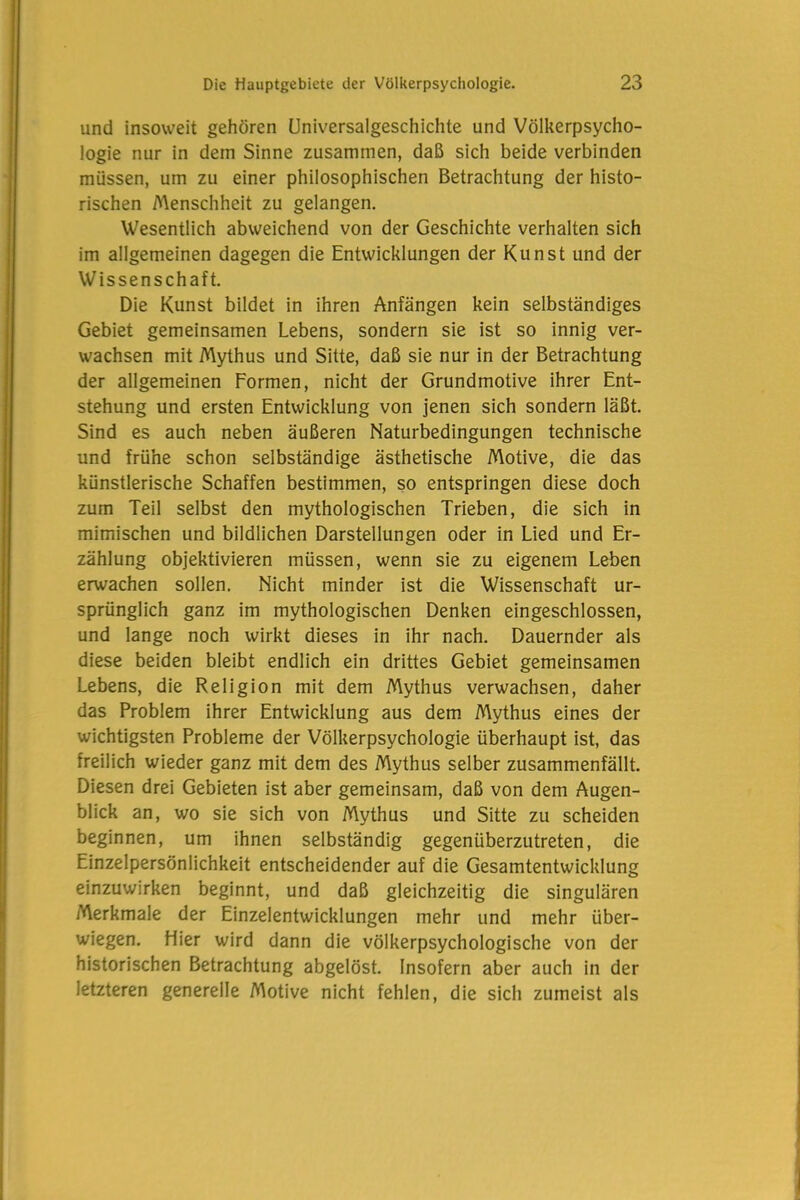 und insoweit gehören Universalgeschichte und Völkerpsycho- logie nur in dem Sinne zusammen, daß sich beide verbinden müssen, um zu einer philosophischen Betrachtung der histo- rischen Menschheit zu gelangen. Wesentlich abweichend von der Geschichte verhalten sich im allgemeinen dagegen die Entwicklungen der Kunst und der Wissenschaft. Die Kunst bildet in ihren Anfängen kein selbständiges Gebiet gemeinsamen Lebens, sondern sie ist so innig ver- wachsen mit Mythus und Sitte, daß sie nur in der Betrachtung der allgemeinen Formen, nicht der Grundmotive ihrer Ent- stehung und ersten Entwicklung von jenen sich sondern läßt. Sind es auch neben äußeren Naturbedingungen technische und frühe schon selbständige ästhetische Motive, die das künstlerische Schaffen bestimmen, so entspringen diese doch zum Teil selbst den mythologischen Trieben, die sich in mimischen und bildlichen Darstellungen oder in Lied und Er- zählung objektivieren müssen, wenn sie zu eigenem Leben erwachen sollen. Nicht minder ist die Wissenschaft ur- sprünglich ganz im mythologischen Denken eingeschlossen, und lange noch wirkt dieses in ihr nach. Dauernder als diese beiden bleibt endlich ein drittes Gebiet gemeinsamen Lebens, die Religion mit dem Mythus verwachsen, daher das Problem ihrer Entwicklung aus dem Mythus eines der wichtigsten Probleme der Völkerpsychologie überhaupt ist, das freilich wieder ganz mit dem des Mythus selber zusammenfällt. Diesen drei Gebieten ist aber gemeinsam, daß von dem Augen- blick an, wo sie sich von Mythus und Sitte zu scheiden beginnen, um ihnen selbständig gegenüberzutreten, die Einzelpersönlichkeit entscheidender auf die Gesamtentwicklung einzuwirken beginnt, und daß gleichzeitig die singulären Merkmale der Einzelentwicklungen mehr und mehr über- wiegen. Hier wird dann die völkerpsychologische von der historischen Betrachtung abgelöst. Insofern aber auch in der letzteren generelle Afotive nicht fehlen, die sich zumeist als