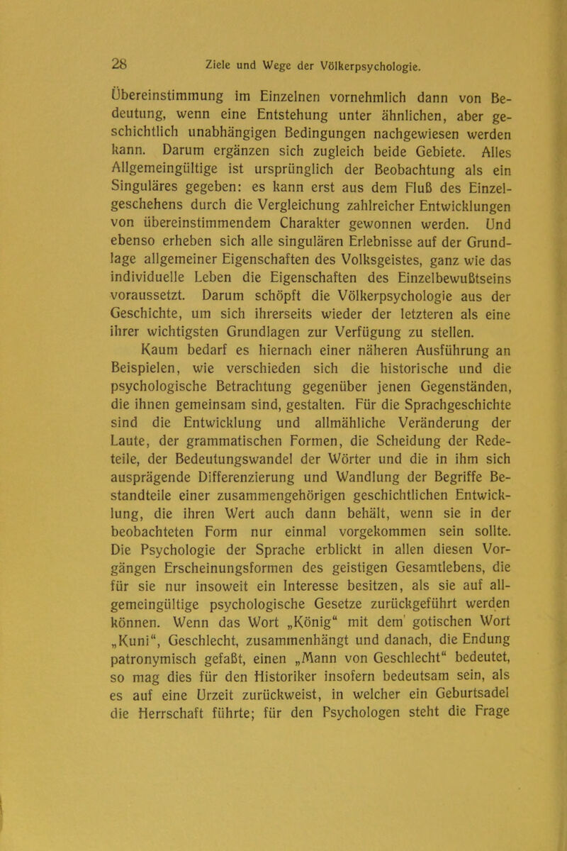 Übereinstimmung im Einzelnen vornehmlich dann von Be- deutung, wenn eine Entstehung unter ähnlichen, aber ge- schichtlich unabhängigen Bedingungen nachgewiesen werden kann. Darum ergänzen sich zugleich beide Gebiete. Alles Allgemeingültige ist ursprünglich der Beobachtung als ein Singuläres gegeben: es kann erst aus dem Fluß des Einzel- geschehens durch die Vergleichung zahlreicher Entwicklungen von übereinstimmendem Charakter gewonnen werden. Und ebenso erheben sich alle singulären Erlebnisse auf der Grund- lage allgemeiner Eigenschaften des Volksgeistes, ganz wie das individuelle Leben die Eigenschaften des Einzelbewußtseins voraussetzt. Darum schöpft die Völkerpsychologie aus der Geschichte, um sich ihrerseits wieder der letzteren als eine ihrer wichtigsten Grundlagen zur Verfügung zu stellen. Kaum bedarf es hiernach einer näheren Ausführung an Beispielen, wie verschieden sich die historische und die psychologische Betrachtung gegenüber jenen Gegenständen, die ihnen gemeinsam sind, gestalten. Für die Sprachgeschichte sind die Entwicklung und allmähliche Veränderung der Laute, der grammatischen Formen, die Scheidung der Rede- teile, der Bedeutungswandel der Wörter und die in ihm sich ausprägende Differenzierung und Wandlung der Begriffe Be- standteile einer zusammengehörigen geschichtlichen Entwick- lung, die ihren Wert auch dann behält, wenn sie in der beobachteten Form nur einmal vorgekommen sein sollte. Die Psychologie der Sprache erblickt in allen diesen Vor- gängen Erscheinungsformen des geistigen Gesamtlebens, die für sie nur insoweit ein Interesse besitzen, als sie auf all- gemeingültige psychologische Gesetze zurückgeführt werden können. Wenn das Wort „König“ mit dem’ gotischen Wort „Kuni“, Geschlecht, zusammenhängt und danach, die Endung patronymisch gefaßt, einen „Mann von Geschlecht“ bedeutet, so mag dies für den Historiker insofern bedeutsam sein, als es auf eine Urzeit zurückweist, in welcher ein Geburtsadel die Herrschaft führte; für den Psychologen steht die Frage