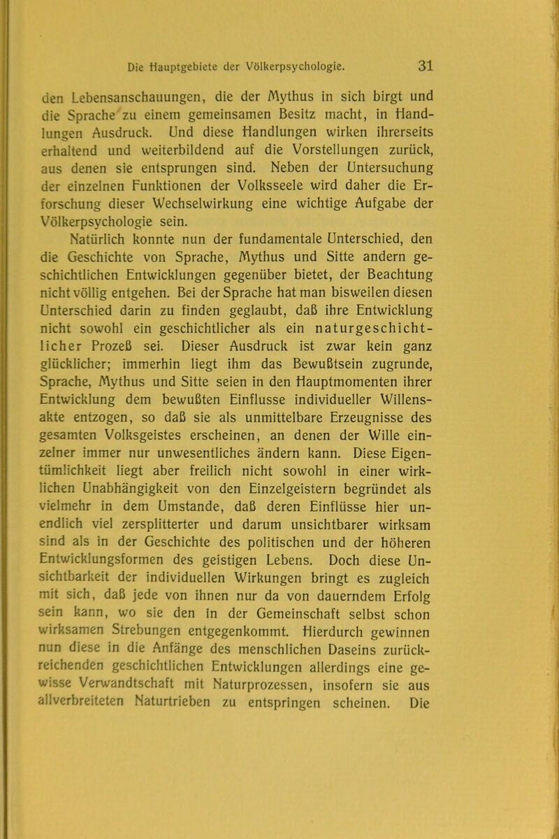 den Lebensanschauungen, die der Mythus in sich birgt und die Sprache zu einem gemeinsamen Besitz macht, in Hand- lungen Ausdruck. Und diese Handlungen wirken ihrerseits erhaltend und weiterbildend auf die Vorstellungen zurück, aus denen sie entsprungen sind. Neben der Untersuchung der einzelnen Funktionen der Volksseele wird daher die Er- forschung dieser Wechselwirkung eine wichtige Aufgabe der Völkerpsychologie sein. Natürlich konnte nun der fundamentale Unterschied, den die Geschichte von Sprache, Mythus und Sitte andern ge- schichtlichen Entwicklungen gegenüber bietet, der Beachtung nicht völlig entgehen. Bei der Sprache hat man bisweilen diesen Unterschied darin zu finden geglaubt, daß ihre Entwicklung nicht sowohl ein geschichtlicher als ein naturgeschicht- licher Prozeß sei. Dieser Ausdruck ist zwar kein ganz glücklicher; immerhin liegt ihm das Bewußtsein zugrunde, Sprache, Mythus und Sitte seien in den Hauptmomenten ihrer Entwicklung dem bewußten Einflüsse individueller Willens- akte entzogen, so daß sie als unmittelbare Erzeugnisse des gesamten Volksgeistes erscheinen, an denen der Wille ein- zelner immer nur unwesentliches ändern kann. Diese Eigen- tümlichkeit liegt aber freilich nicht sowohl in einer wirk- lichen Unabhängigkeit von den Einzelgeistern begründet als vielmehr in dem Umstande, daß deren Einflüsse hier un- endlich viel zersplitterter und darum unsichtbarer wirksam sind als in der Geschichte des politischen und der höheren Entwicklungsformen des geistigen Lebens. Doch diese Un- sichtbarkeit der individuellen Wirkungen bringt es zugleich mit sich, daß jede von ihnen nur da von dauerndem Erfolg sein kann, wo sie den in der Gemeinschaft selbst schon wirksamen Strebungen entgegenkommt. Hierdurch gewinnen nun diese in die Anfänge des menschlichen Daseins zurück- reichenden geschichtlichen Entwicklungen allerdings eine ge- wisse Verwandtschaft mit Naturprozessen, insofern sie aus allverbreiteten Naturtrieben zu entspringen scheinen. Die