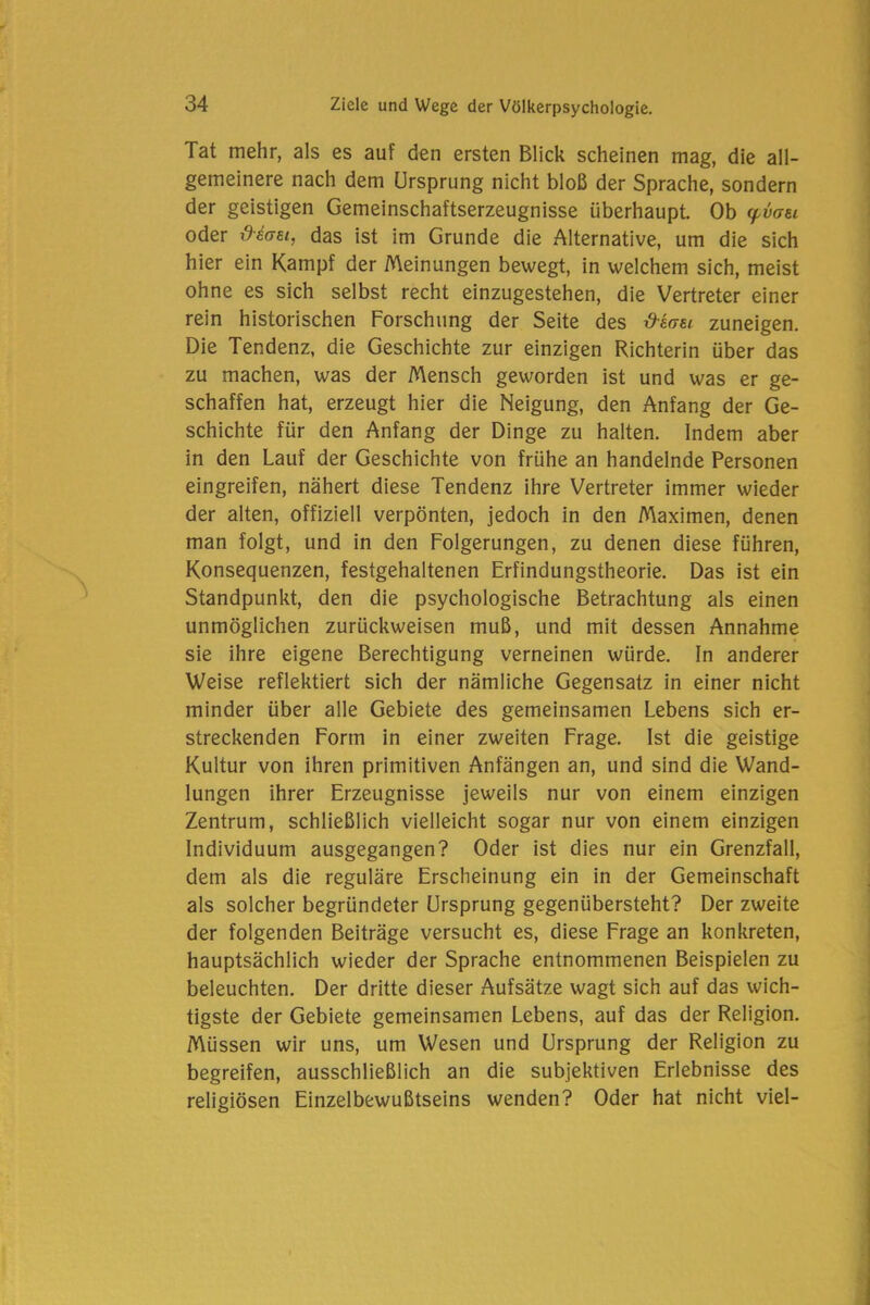 Tat mehr, als es auf den ersten Blick scheinen mag, die all- gemeinere nach dem Ursprung nicht bloß der Sprache, sondern der geistigen Gemeinschaftserzeugnisse überhaupt. Ob yvcrei oder -deae.i, das ist im Grunde die Alternative, um die sich hier ein Kampf der Meinungen bewegt, in welchem sich, meist ohne es sich selbst recht einzugestehen, die Vertreter einer rein historischen Forschung der Seite des davei zuneigen. Die Tendenz, die Geschichte zur einzigen Richterin über das zu machen, was der Mensch geworden ist und was er ge- schaffen hat, erzeugt hier die Neigung, den Anfang der Ge- schichte für den Anfang der Dinge zu halten. Indem aber in den Lauf der Geschichte von frühe an handelnde Personen eingreifen, nähert diese Tendenz ihre Vertreter immer wieder der alten, offiziell verpönten, jedoch in den Maximen, denen man folgt, und in den Folgerungen, zu denen diese führen, Konsequenzen, festgehaltenen Erfindungstheorie. Das ist ein Standpunkt, den die psychologische Betrachtung als einen unmöglichen zurückweisen muß, und mit dessen Annahme sie ihre eigene Berechtigung verneinen würde. In anderer Weise reflektiert sich der nämliche Gegensatz in einer nicht minder über alle Gebiete des gemeinsamen Lebens sich er- streckenden Form in einer zweiten Frage. Ist die geistige Kultur von ihren primitiven Anfängen an, und sind die Wand- lungen ihrer Erzeugnisse jeweils nur von einem einzigen Zentrum, schließlich vielleicht sogar nur von einem einzigen Individuum ausgegangen? Oder ist dies nur ein Grenzfall, dem als die reguläre Erscheinung ein in der Gemeinschaft als solcher begründeter Ursprung gegenübersteht? Der zweite der folgenden Beiträge versucht es, diese Frage an konkreten, hauptsächlich wieder der Sprache entnommenen Beispielen zu beleuchten. Der dritte dieser Aufsätze wagt sich auf das wich- tigste der Gebiete gemeinsamen Lebens, auf das der Religion. Müssen wir uns, um Wesen und Ursprung der Religion zu begreifen, ausschließlich an die subjektiven Erlebnisse des religiösen Einzelbewußtseins wenden? Oder hat nicht viel-