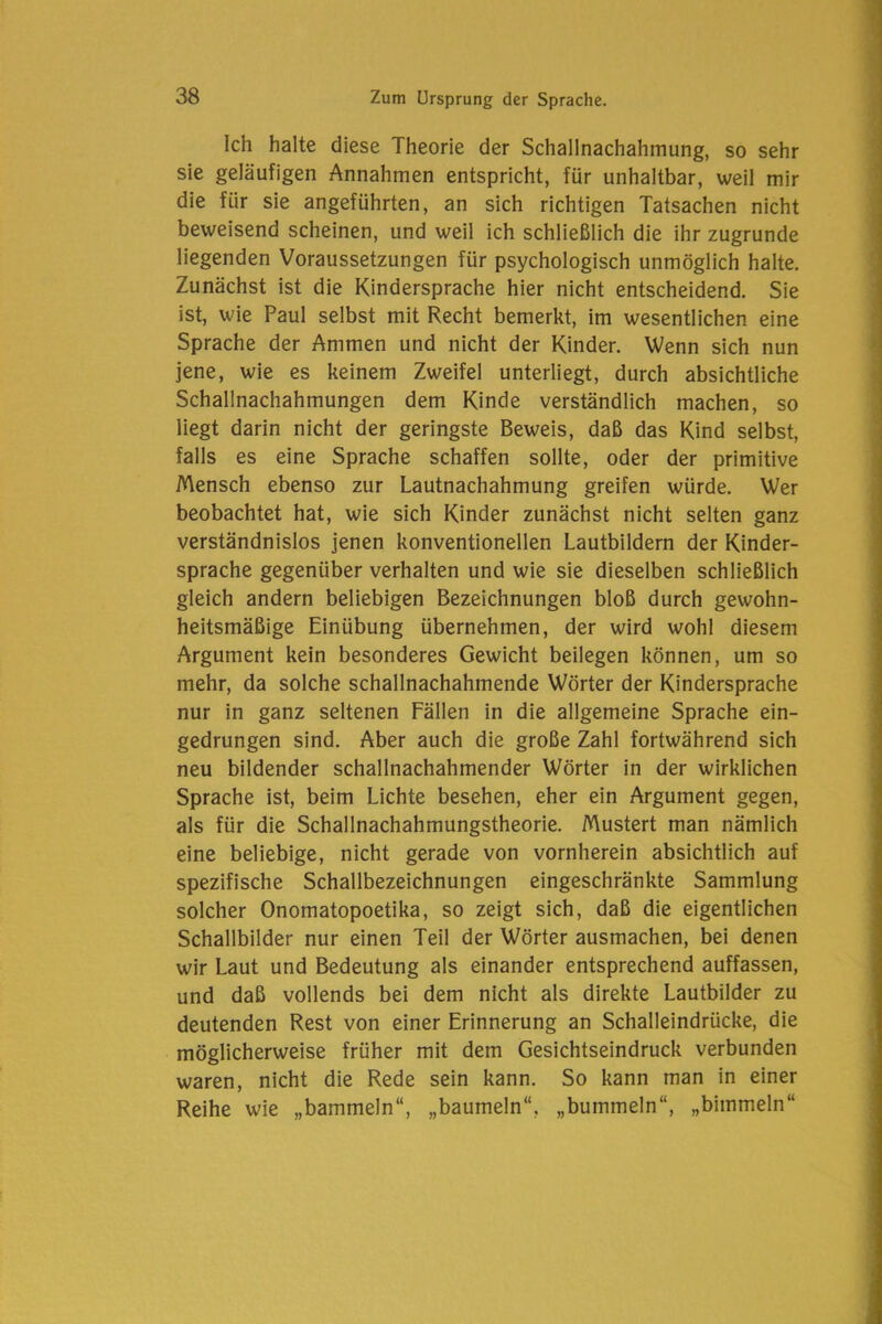 Ich halte diese Theorie der Schallnachahmung, so sehr sie geläufigen Annahmen entspricht, für unhaltbar, weil mir die für sie angeführten, an sich richtigen Tatsachen nicht beweisend scheinen, und weil ich schließlich die ihr zugrunde liegenden Voraussetzungen für psychologisch unmöglich halte. Zunächst ist die Kindersprache hier nicht entscheidend. Sie ist, wie Paul selbst mit Recht bemerkt, im wesentlichen eine Sprache der Ammen und nicht der Kinder. Wenn sich nun jene, wie es keinem Zweifel unterliegt, durch absichtliche Schallnachahmungen dem Kinde verständlich machen, so liegt darin nicht der geringste Beweis, daß das Kind selbst, falls es eine Sprache schaffen sollte, oder der primitive Mensch ebenso zur Lautnachahmung greifen würde. Wer beobachtet hat, wie sich Kinder zunächst nicht selten ganz verständnislos jenen konventionellen Lautbildern der Kinder- sprache gegenüber verhalten und wie sie dieselben schließlich gleich andern beliebigen Bezeichnungen bloß durch gewohn- heitsmäßige Einübung übernehmen, der wird wohl diesem Argument kein besonderes Gewicht beilegen können, um so mehr, da solche schallnachahmende Wörter der Kindersprache nur in ganz seltenen Fällen in die allgemeine Sprache ein- gedrungen sind. Aber auch die große Zahl fortwährend sich neu bildender schallnachahmender Wörter in der wirklichen Sprache ist, beim Lichte besehen, eher ein Argument gegen, als für die Schallnachahmungstheorie. Mustert man nämlich eine beliebige, nicht gerade von vornherein absichtlich auf spezifische Schallbezeichnungen eingeschränkte Sammlung solcher Onomatopoetika, so zeigt sich, daß die eigentlichen Schallbilder nur einen Teil der Wörter ausmachen, bei denen wir Laut und Bedeutung als einander entsprechend auffassen, und daß vollends bei dem nicht als direkte Lautbilder zu deutenden Rest von einer Erinnerung an Schalleindrücke, die möglicherweise früher mit dem Gesichtseindruck verbunden waren, nicht die Rede sein kann. So kann man in einer Reihe wie „bammeln“, „baumeln“, „bummeln“, „bimmeln“