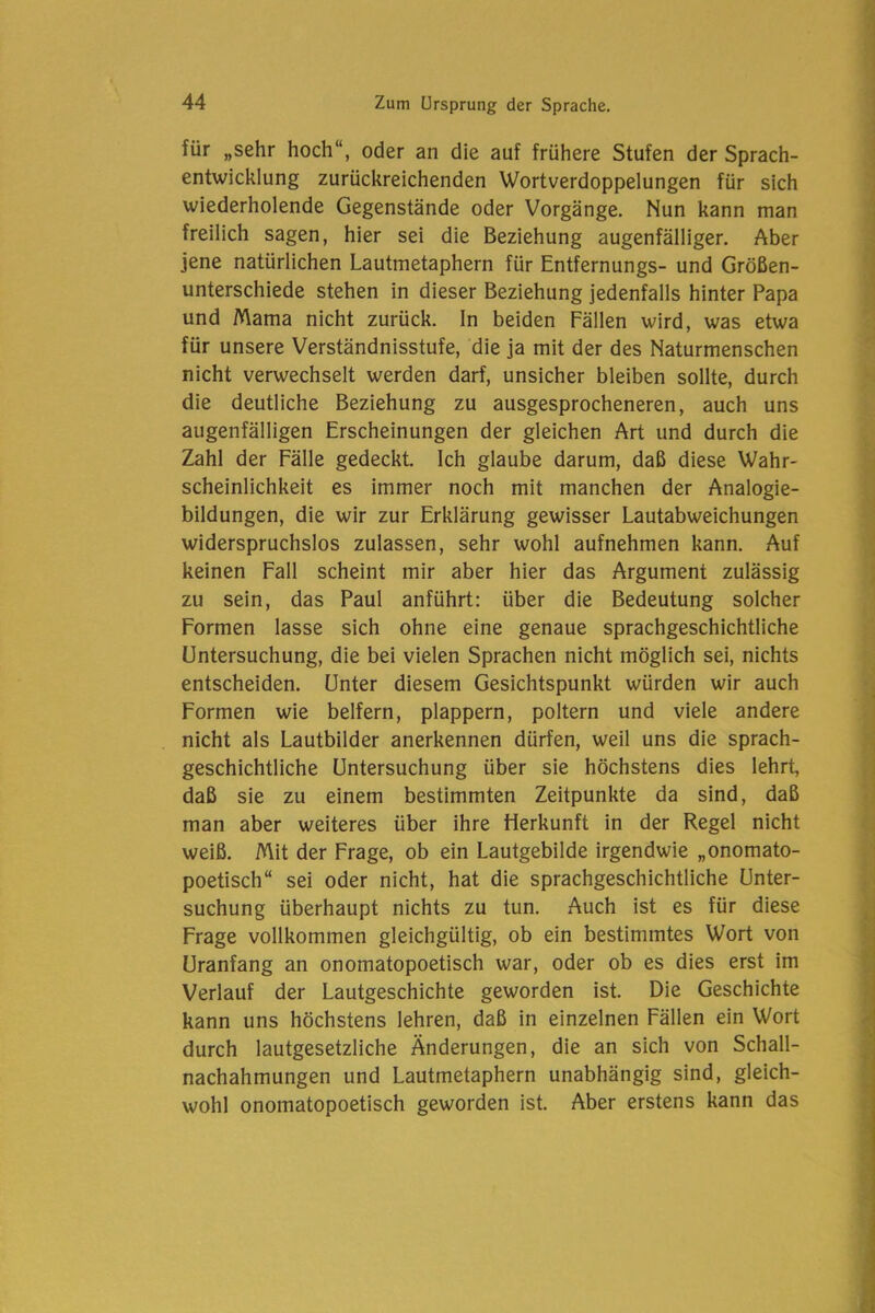 für „sehr hoch“, oder an die auf frühere Stufen der Sprach- entwicklung zurückreichenden Wortverdoppelungen für sich wiederholende Gegenstände oder Vorgänge. Nun kann man freilich sagen, hier sei die Beziehung augenfälliger. Aber jene natürlichen Lautmetaphern für Entfernungs- und Größen- unterschiede stehen in dieser Beziehung jedenfalls hinter Papa und Mama nicht zurück, ln beiden Fällen wird, was etwa für unsere Verständnisstufe, die ja mit der des Naturmenschen nicht verwechselt werden darf, unsicher bleiben sollte, durch die deutliche Beziehung zu ausgesprocheneren, auch uns augenfälligen Erscheinungen der gleichen Art und durch die Zahl der Fälle gedeckt. Ich glaube darum, daß diese Wahr- scheinlichkeit es immer noch mit manchen der Analogie- bildungen, die wir zur Erklärung gewisser Lautabweichungen widerspruchslos zulassen, sehr wohl aufnehmen kann. Auf keinen Fall scheint mir aber hier das Argument zulässig zu sein, das Paul anführt: über die Bedeutung solcher Formen lasse sich ohne eine genaue sprachgeschichtliche Untersuchung, die bei vielen Sprachen nicht möglich sei, nichts entscheiden. Unter diesem Gesichtspunkt würden wir auch Formen wie belfern, plappern, poltern und viele andere nicht als Lautbilder anerkennen dürfen, weil uns die sprach- geschichtliche Untersuchung über sie höchstens dies lehrt, daß sie zu einem bestimmten Zeitpunkte da sind, daß man aber weiteres über ihre Herkunft in der Regel nicht weiß. Mit der Frage, ob ein Lautgebilde irgendwie „onomato- poetisch“ sei oder nicht, hat die sprachgeschichtliche Unter- suchung überhaupt nichts zu tun. Auch ist es für diese Frage vollkommen gleichgültig, ob ein bestimmtes Wort von Uranfang an onomatopoetisch war, oder ob es dies erst im Verlauf der Lautgeschichte geworden ist. Die Geschichte kann uns höchstens lehren, daß in einzelnen Fällen ein Wort durch lautgesetzliche Änderungen, die an sich von Schall- nachahmungen und Lautmetaphern unabhängig sind, gleich- wohl onomatopoetisch geworden ist. Aber erstens kann das