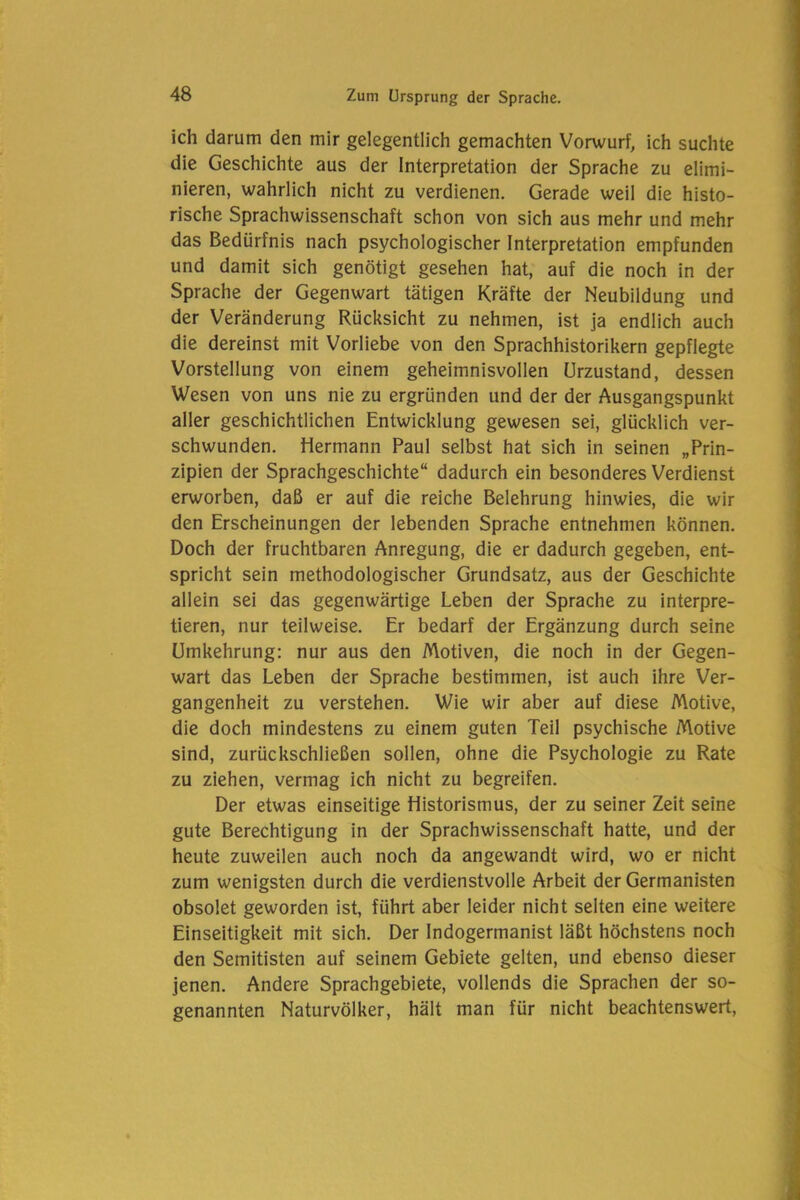 ich darum den mir gelegentlich gemachten Vorwurf, ich suchte die Geschichte aus der Interpretation der Sprache zu elimi- nieren, wahrlich nicht zu verdienen. Gerade weil die histo- rische Sprachwissenschaft schon von sich aus mehr und mehr das Bedürfnis nach psychologischer Interpretation empfunden und damit sich genötigt gesehen hat, auf die noch in der Sprache der Gegenwart tätigen Kräfte der Neubildung und der Veränderung Rücksicht zu nehmen, ist ja endlich auch die dereinst mit Vorliebe von den Sprachhistorikern gepflegte Vorstellung von einem geheimnisvollen Urzustand, dessen Wesen von uns nie zu ergründen und der der Ausgangspunkt aller geschichtlichen Entwicklung gewesen sei, glücklich ver- schwunden. Hermann Paul selbst hat sich in seinen „Prin- zipien der Sprachgeschichte“ dadurch ein besonderes Verdienst erworben, daß er auf die reiche Belehrung hinwies, die wir den Erscheinungen der lebenden Sprache entnehmen können. Doch der fruchtbaren Anregung, die er dadurch gegeben, ent- spricht sein methodologischer Grundsatz, aus der Geschichte allein sei das gegenwärtige Leben der Sprache zu interpre- tieren, nur teilweise. Er bedarf der Ergänzung durch seine Umkehrung: nur aus den Motiven, die noch in der Gegen- wart das Leben der Sprache bestimmen, ist auch ihre Ver- gangenheit zu verstehen. Wie wir aber auf diese Motive, die doch mindestens zu einem guten Teil psychische Motive sind, zurückschließen sollen, ohne die Psychologie zu Rate zu ziehen, vermag ich nicht zu begreifen. Der etwas einseitige Historismus, der zu seiner Zeit seine gute Berechtigung in der Sprachwissenschaft hatte, und der heute zuweilen auch noch da angewandt wird, wo er nicht zum wenigsten durch die verdienstvolle Arbeit der Germanisten obsolet geworden ist, führt aber leider nicht selten eine weitere Einseitigkeit mit sich. Der Indogermanist läßt höchstens noch den Semitisten auf seinem Gebiete gelten, und ebenso dieser jenen. Andere Sprachgebiete, vollends die Sprachen der so- genannten Naturvölker, hält man für nicht beachtenswert,