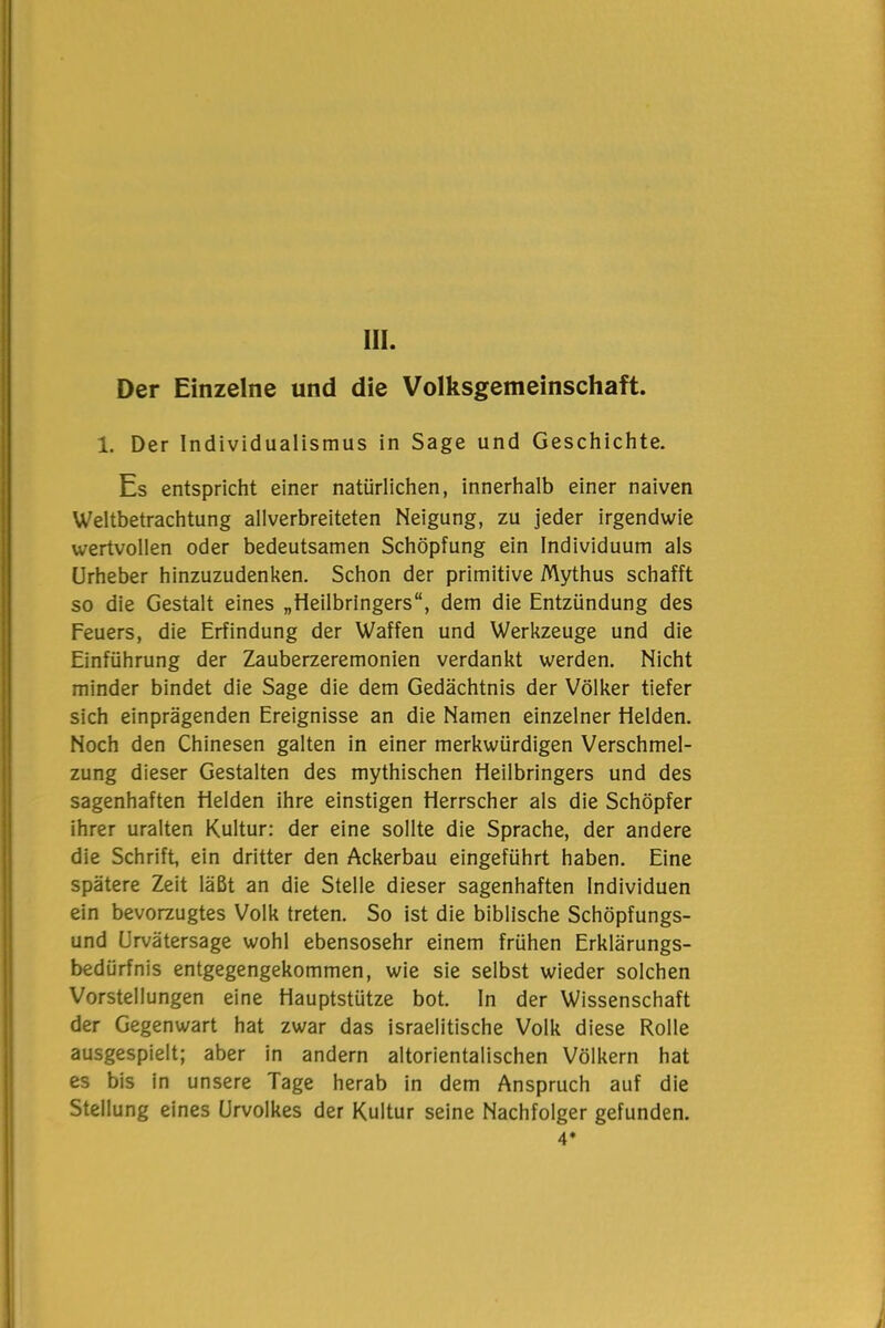 III. Der Einzelne und die Volksgemeinschaft. 1. Der Individualismus in Sage und Geschichte. Es entspricht einer natürlichen, innerhalb einer naiven Weltbetrachtung allverbreiteten Neigung, zu jeder irgendwie wertvollen oder bedeutsamen Schöpfung ein Individuum als Urheber hinzuzudenken. Schon der primitive Mythus schafft so die Gestalt eines „Heilbringers“, dem die Entzündung des Feuers, die Erfindung der Waffen und Werkzeuge und die Einführung der Zauberzeremonien verdankt werden. Nicht minder bindet die Sage die dem Gedächtnis der Völker tiefer sich einprägenden Ereignisse an die Namen einzelner Helden. Noch den Chinesen galten in einer merkwürdigen Verschmel- zung dieser Gestalten des mythischen Heilbringers und des sagenhaften Helden ihre einstigen Herrscher als die Schöpfer ihrer uralten Kultur: der eine sollte die Sprache, der andere die Schrift, ein dritter den Ackerbau eingeführt haben. Eine spätere Zeit läßt an die Stelle dieser sagenhaften Individuen ein bevorzugtes Volk treten. So ist die biblische Schöpfungs- und Urvätersage wohl ebensosehr einem frühen Erklärungs- bedürfnis entgegengekommen, wie sie selbst wieder solchen Vorstellungen eine Hauptstütze bot. In der Wissenschaft der Gegenwart hat zwar das israelitische Volk diese Rolle ausgespielt; aber in andern altorientalischen Völkern hat es bis in unsere Tage herab in dem Anspruch auf die Stellung eines Urvolkes der Kultur seine Nachfolger gefunden. 4*