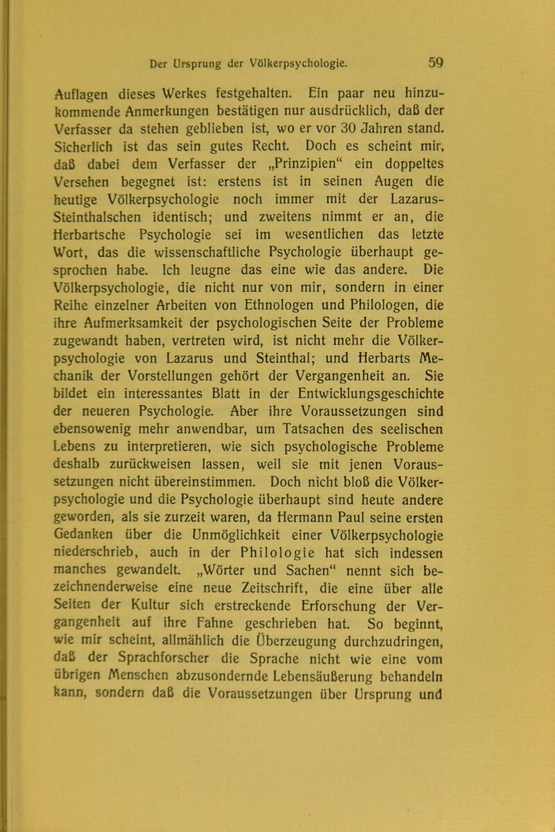 Auflagen dieses Werkes festgehalten. Ein paar neu hinzu- kommende Anmerkungen bestätigen nur ausdrücklich, daß der Verfasser da stehen geblieben ist, wo er vor 30 Jahren stand. Sicherlich ist das sein gutes Recht. Doch es scheint mir, daß dabei dem Verfasser der „Prinzipien“ ein doppeltes Versehen begegnet ist: erstens ist in seinen Augen die heutige Völkerpsychologie noch immer mit der Lazarus- Steinthalschen identisch; und zweitens nimmt er an, die Herbartsche Psychologie sei im wesentlichen das letzte Wort, das die wissenschaftliche Psychologie überhaupt ge- sprochen habe. Ich leugne das eine wie das andere. Die Völkerpsychologie, die nicht nur von mir, sondern in einer Reihe einzelner Arbeiten von Ethnologen und Philologen, die ihre Aufmerksamkeit der psychologischen Seite der Probleme zugewandt haben, vertreten wird, ist nicht mehr die Völker- psychologie von Lazarus und Steinthal; und fierbarts Me- chanik der Vorstellungen gehört der Vergangenheit an. Sie bildet ein interessantes Blatt in der Entwicklungsgeschichte der neueren Psychologie. Aber ihre Voraussetzungen sind ebensowenig mehr anwendbar, um Tatsachen des seelischen Lebens zu interpretieren, wie sich psychologische Probleme deshalb zurückweisen lassen, weil sie mit jenen Voraus- setzungen nicht übereinstimmen. Doch nicht bloß die Völker- psychologie und die Psychologie überhaupt sind heute andere geworden, als sie zurzeit waren, da Hermann Paul seine ersten Gedanken über die Unmöglichkeit einer Völkerpsychologie niederschrieb, auch in der Philologie hat sich indessen manches gewandelt „Wörter und Sachen“ nennt sich be- zeichnenderweise eine neue Zeitschrift, die eine über alle Seiten der Kultur sich erstreckende Erforschung der Ver- gangenheit auf ihre Fahne geschrieben hat. So beginnt, wie mir scheint, allmählich die Überzeugung durchzudringen, daß der Sprachforscher die Sprache nicht wie eine vom übrigen Menschen abzusondernde Lebensäußerung behandeln kann, sondern daß die Voraussetzungen über Ursprung und