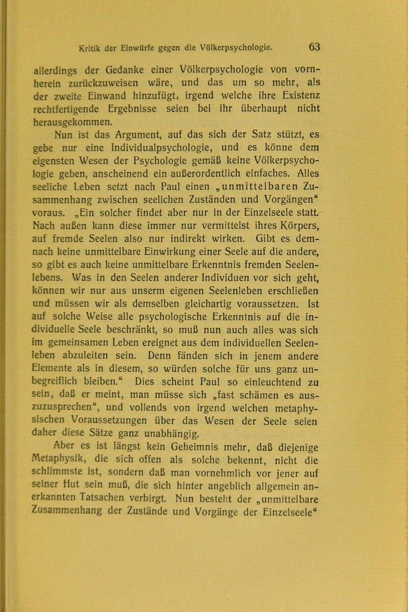 allerdings der Gedanke einer Völkerpsychologie von vorn- herein zurückzuweisen wäre, und das um so mehr, als der zweite Einwand hinzufügt, irgend welche ihre Existenz rechtfertigende Ergebnisse seien bei ihr überhaupt nicht herausgekommen. Nun ist das Argument, auf das sich der Satz stützt, es gebe nur eine Individualpsychologie, und es könne dem eigensten Wesen der Psychologie gemäß keine Völkerpsycho- logie geben, anscheinend ein außerordentlich einfaches. Alles seeliche Leben setzt nach Paul einen „unmittelbaren Zu- sammenhang zwischen seelichen Zuständen und Vorgängen“ voraus. „Ein solcher findet aber nur in der Einzelseele statt. Nach außen kann diese immer nur vermittelst ihres Körpers, auf fremde Seelen also nur indirekt wirken. Gibt es dem- nach keine unmittelbare Einwirkung einer Seele auf die andere, so gibt es auch keine unmittelbare Erkenntnis fremden Seelen- lebens. Was in den Seelen anderer Individuen vor sich geht, können wir nur aus unserm eigenen Seelenleben erschließen und müssen wir als demselben gleichartig voraussetzen. Ist auf solche Weise alle psychologische Erkenntnis auf die in- dividuelle Seele beschränkt, so muß nun auch alles was sich im gemeinsamen Leben ereignet aus dem individuellen Seelen- leben abzuleiten sein. Denn fänden sich in jenem andere Elemente als in diesem, so würden solche für uns ganz un- begreiflich bleiben.“ Dies scheint Paul so einleuchtend zu sein, daß er meint, man müsse sich „fast schämen es aus- zuzusprechen“, und vollends von irgend welchen metaphy- sischen Voraussetzungen über das Wesen der Seele seien daher diese Sätze ganz unabhängig. Aber es ist längst kein Geheimnis mehr, daß diejenige Metaphysik, die sich offen als solche bekennt, nicht die schlimmste ist, sondern daß man vornehmlich vor jener auf seiner Hut sein muß, die sich hinter angeblich allgemein an- erkannten Tatsachen verbirgt. Nun besteht der „unmittelbare Zusammenhang der Zustände und Vorgänge der Einzelseele“