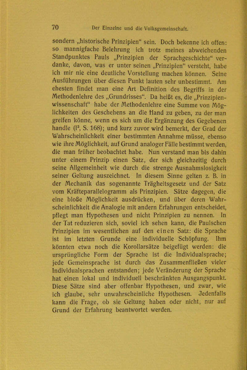 sondern „historische Prinzipien“ sein. Doch bekenne ich offen: so mannigfache Belehrung ich trotz meines abweichenden Standpunktes Pauls „Prinzipien der Sprachgeschichte“ ver- danke, davon, was er unter seinen „Prinzipien“ versteht, habe ich mir nie eine deutliche Vorstellung machen können. Seine Ausführungen über diesen Punkt lauten sehr unbestimmt. Am ehesten findet man eine Art Definition des Begriffs in der Methodenlehre des „Grundrisses“. Da heißt es, die „Prinzipien- wissenschaft“ habe der Methodenlehre eine Summe von Mög- lichkeiten des Geschehens an die Hand zu geben, zu der man greifen könne, wenn es sich um die Ergänzung des Gegebenen handle (I2, S. 168); und kurz zuvor wird bemerkt, der Grad der Wahrscheinlichkeit einer bestimmten Annahme müsse, ebenso wie ihre Möglichkeit, auf Grund analoger Fälle bestimmt werden, die man früher beobachtet habe. Nun verstand man bis dahin unter einem Prinzip einen Satz, der sich gleichzeitig durch seine Allgemeinheit wie durch die strenge Ausnahmslosigkeit seiner Geltung auszeichnet. In diesem Sinne gelten z. B. in der Mechanik das sogenannte Trägheitsgesetz und der Satz vom Kräfteparallelogramm als Prinzipien. Sätze dagegen, die eine bloße Möglichkeit ausdrücken, und über deren Wahr- scheinlichkeit die Analogie mit andern Erfahrungen entscheidet, pflegt man Hypothesen und nicht Prinzipien zu nennen. In der Tat reduzieren sich, soviel ich sehen kann, die Paulschen Prinzipien im wesentlichen auf den einen Satz: die Sprache ist im letzten Grunde eine individuelle Schöpfung. Ihm könnten etwa noch die Korollarsätze beigefügt werden: die ursprüngliche Form der Sprache ist die Individualsprache; jede Gemeinsprache ist durch das Zusammenfließen vieler Individualsprachen entstanden; jede Veränderung der Sprache hat einen lokal und individuell beschränkten Ausgangspunkt. Diese Sätze sind aber offenbar Hypothesen, und zwar, wie ich glaube, sehr unwahrscheinliche Hypothesen. Jedenfalls kann die Frage, ob sie Geltung haben oder nicht, nur auf Grund der Erfahrung beantwortet werden.