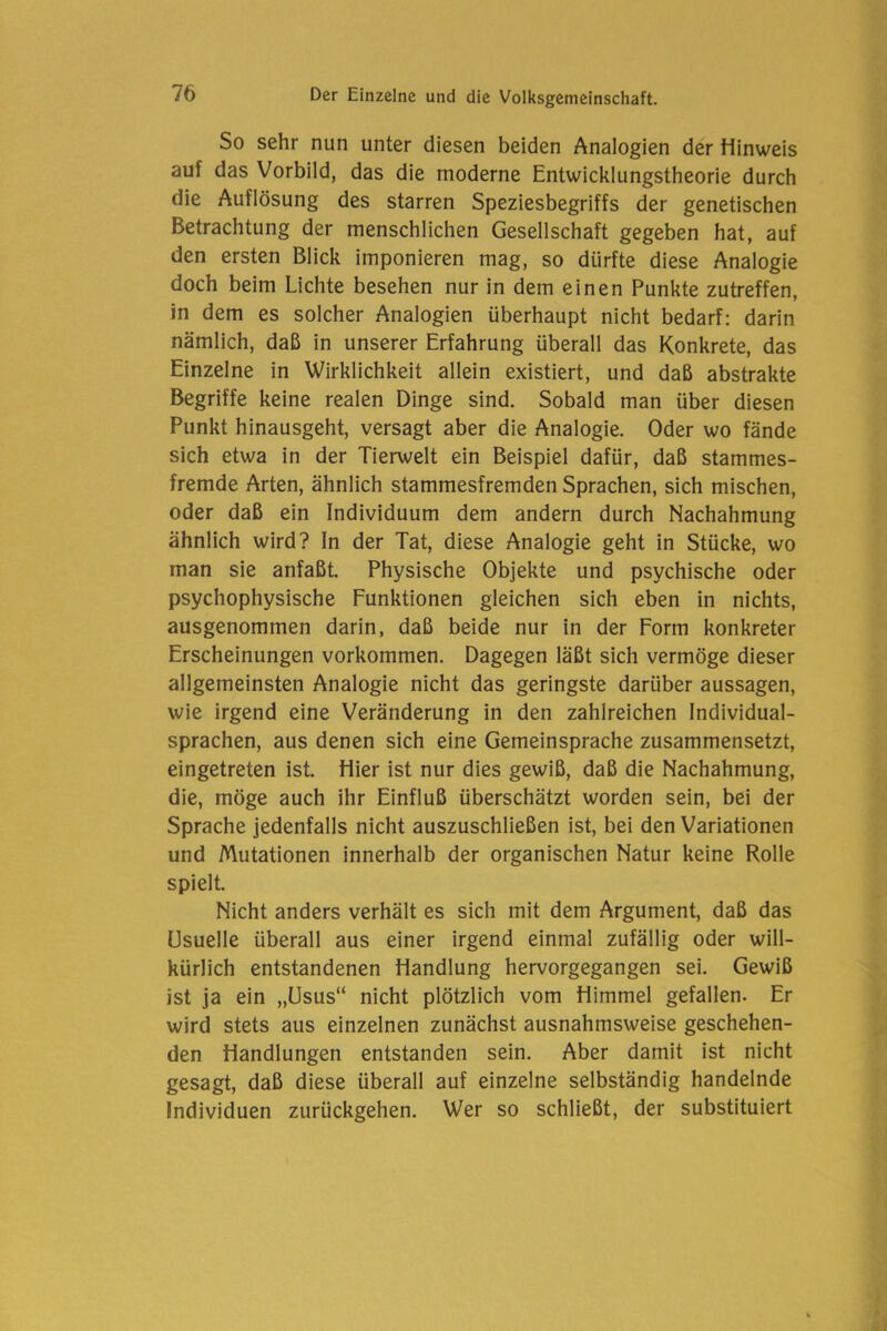 So sehr nun unter diesen beiden Analogien der Hinweis auf das Vorbild, das die moderne Entwicklungstheorie durch die Auflösung des starren Speziesbegriffs der genetischen Betrachtung der menschlichen Gesellschaft gegeben hat, auf den ersten Blick imponieren mag, so dürfte diese Analogie doch beim Lichte besehen nur in dem einen Punkte zutreffen, in dem es solcher Analogien überhaupt nicht bedarf: darin nämlich, daß in unserer Erfahrung überall das Konkrete, das Einzelne in Wirklichkeit allein existiert, und daß abstrakte Begriffe keine realen Dinge sind. Sobald man über diesen Punkt hinausgeht, versagt aber die Analogie. Oder wo fände sich etwa in der Tierwelt ein Beispiel dafür, daß stammes- fremde Arten, ähnlich stammesfremden Sprachen, sich mischen, oder daß ein Individuum dem andern durch Nachahmung ähnlich wird? In der Tat, diese Analogie geht in Stücke, wo man sie anfaßt. Physische Objekte und psychische oder psychophysische Funktionen gleichen sich eben in nichts, ausgenommen darin, daß beide nur in der Form konkreter Erscheinungen Vorkommen. Dagegen läßt sich vermöge dieser allgemeinsten Analogie nicht das geringste darüber aussagen, wie irgend eine Veränderung in den zahlreichen Individual- sprachen, aus denen sich eine Gemeinsprache zusammensetzt, eingetreten ist. Hier ist nur dies gewiß, daß die Nachahmung, die, möge auch ihr Einfluß überschätzt worden sein, bei der Sprache jedenfalls nicht auszuschließen ist, bei den Variationen und Mutationen innerhalb der organischen Natur keine Rolle spielt. Nicht anders verhält es sich mit dem Argument, daß das Usuelle überall aus einer irgend einmal zufällig oder will- kürlich entstandenen Handlung hervorgegangen sei. Gewiß ist ja ein „Usus“ nicht plötzlich vom Himmel gefallen. Er wird stets aus einzelnen zunächst ausnahmsweise geschehen- den Handlungen entstanden sein. Aber damit ist nicht gesagt, daß diese überall auf einzelne selbständig handelnde Individuen zurückgehen. Wer so schließt, der substituiert