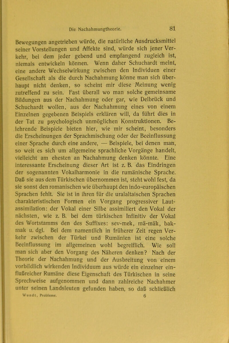 Bewegungen angetrieben würde, die natürliche Ausdrucksmittel seiner Vorstellungen und Affekte sind, würde sich jener Ver- kehr, bei dem jeder gebend und empfangend zugleich ist, niemals entwickeln können. Wenn daher Schuchardt meint, eine andere Wechselwirkung zwischen den Individuen einer Gesellschaft als die durch Nachahmung könne man sich über- haupt nicht denken, so scheint mir diese Meinung wenig zutreffend zu sein. Fast überall wo man solche gemeinsame Bildungen aus der Nachahmung oder gar, wie Delbrück und Schuchardt wollen, aus der Nachahmung eines von einem Einzelnen gegebenen Beispiels erklären will, da führt dies in der Tat zu psychologisch unmöglichen Konstruktionen. Be- lehrende Beispiele bieten hier, wie mir scheint, besonders die Erscheinungen der Sprachmischung oder der Beeinflussung einer Sprache durch eine andere, — Beispiele, bei denen man, so weit es sich um allgemeine sprachliche Vorgänge handelt, vielleicht am ehesten an Nachahmung denken könnte. Eine interessante Erscheinung dieser Art ist z. B. das Eindringen der sogenannten Vokalharmonie in die rumänische Sprache. Daß sie aus dem Türkischen übernommen ist, steht wohl fest, da sie sonst den romanischen wie überhaupt den indo-europäischen Sprachen fehlt. Sie ist in ihren für die uralaltaischen Sprachen charakteristischen Formen ein Vorgang progressiver Laut- assimilation: der Vokal einer Silbe assimiliert den Vokal der nächsten, wie z. B. bei dem türkischen Infinitiv der Vokal des Wortstamms den des Suffixes: sev-mek, mä-mäk, bak- rnak u. dgl. Bei dem namentlich in früherer Zeit regen Ver- kehr zwischen der Türkei und Rumänien ist eine solche Beeinflussung im allgemeinen wohl begreiflich. Wie soll man sich aber den Vorgang des Näheren denken? Nach der Theorie der Nachahmung und der Ausbreitung von einem vorbildlich wirkenden Individuum aus würde ein einzelner ein- flußreicher Rumäne diese Eigenschaft des Türkischen in seine Sprechweise aufgenommen und dann zahlreiche Nachahmer unter seinen Landsleuten gefunden haben, so daß schließlich W u n d t, Probleme. 6