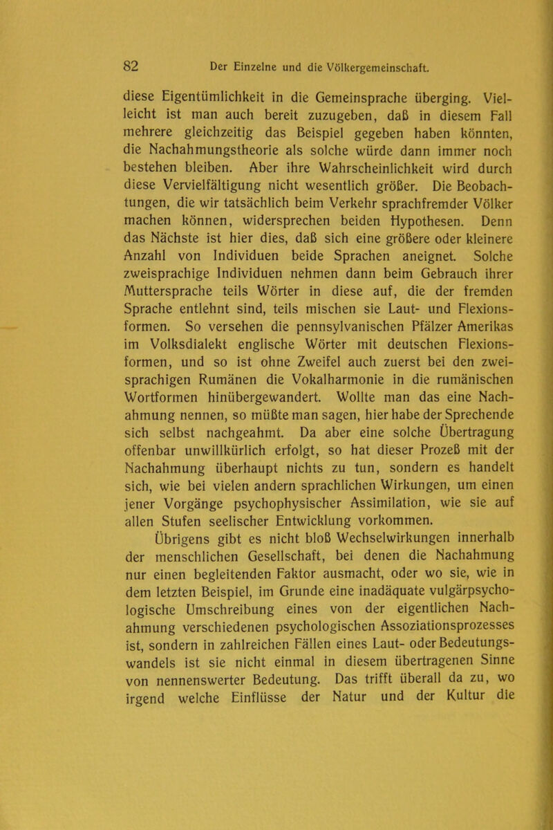 diese Eigentümlichkeit in die Gemeinsprache überging. Viel- leicht ist man auch bereit zuzugeben, daß in diesem Fall mehrere gleichzeitig das Beispiel gegeben haben könnten, die Nachahmungstheorie als solche würde dann immer noch bestehen bleiben. Aber ihre Wahrscheinlichkeit wird durch diese Vervielfältigung nicht wesentlich größer. Die Beobach- tungen, die wir tatsächlich beim Verkehr sprachfremder Völker machen können, widersprechen beiden Hypothesen. Denn das Nächste ist hier dies, daß sich eine größere oder kleinere Anzahl von Individuen beide Sprachen aneignet. Solche zweisprachige Individuen nehmen dann beim Gebrauch ihrer Muttersprache teils Wörter in diese auf, die der fremden Sprache entlehnt sind, teils mischen sie Laut- und Flexions- formen. So versehen die pennsylvanischen Pfälzer Amerikas im Volksdialekt englische Wörter mit deutschen Flexions- formen, und so ist ohne Zweifel auch zuerst bei den zwei- sprachigen Rumänen die Vokalharmonie in die rumänischen Wortformen hinübergewandert. Wollte man das eine Nach- ahmung nennen, so müßte man sagen, hier habe der Sprechende sich selbst nachgeahmt. Da aber eine solche Übertragung offenbar unwillkürlich erfolgt, so hat dieser Prozeß mit der Nachahmung überhaupt nichts zu tun, sondern es handelt sich, wie bei vielen andern sprachlichen Wirkungen, um einen jener Vorgänge psychophysischer Assimilation, wie sie auf allen Stufen seelischer Entwicklung Vorkommen. Übrigens gibt es nicht bloß Wechselwirkungen innerhalb der menschlichen Gesellschaft, bei denen die Nachahmung nur einen begleitenden Faktor ausmacht, oder wo sie, wie in dem letzten Beispiel, im Grunde eine inadäquate vulgärpsycho- logische Umschreibung eines von der eigentlichen Nach- ahmung verschiedenen psychologischen Assoziationsprozesses ist, sondern in zahlreichen Fällen eines Laut- oder Bedeutungs- wandels ist sie nicht einmal in diesem übertragenen Sinne von nennenswerter Bedeutung. Das trifft überall da zu, wo irgend welche Einflüsse der Natur und der Kultur die