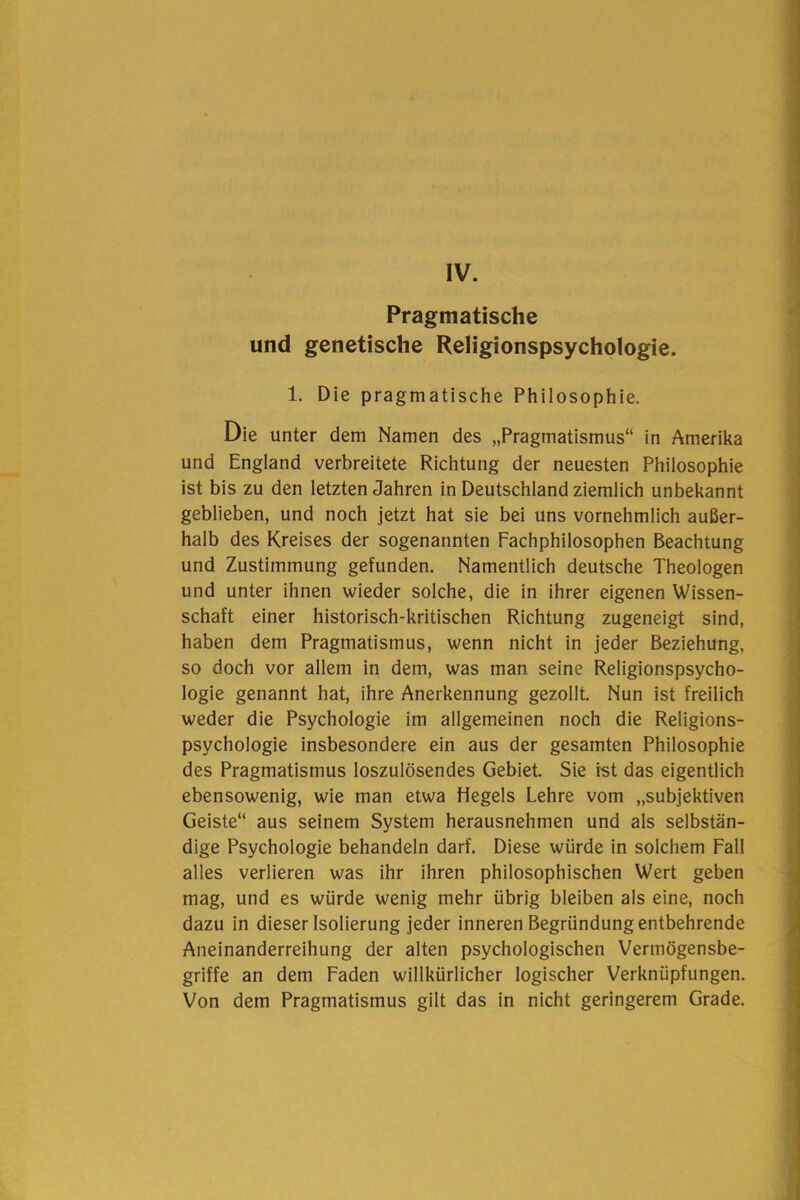 IV. Pragmatische und genetische Religionspsychologie. 1. Die pragmatische Philosophie. Die unter dem Namen des „Pragmatismus“ in Amerika und England verbreitete Richtung der neuesten Philosophie ist bis zu den letzten Jahren in Deutschland ziemlich unbekannt geblieben, und noch jetzt hat sie bei uns vornehmlich außer- halb des Kreises der sogenannten Fachphilosophen Beachtung und Zustimmung gefunden. Namentlich deutsche Theologen und unter ihnen wieder solche, die in ihrer eigenen Wissen- schaft einer historisch-kritischen Richtung zugeneigt sind, haben dem Pragmatismus, wenn nicht in jeder Beziehung, so doch vor allem in dem, was man seine Religionspsycho- logie genannt hat, ihre Anerkennung gezollt. Nun ist freilich weder die Psychologie im allgemeinen noch die Religions- psychologie insbesondere ein aus der gesamten Philosophie des Pragmatismus loszulösendes Gebiet. Sie ist das eigentlich ebensowenig, wie man etwa Hegels Lehre vom „subjektiven Geiste“ aus seinem System herausnehmen und als selbstän- dige Psychologie behandeln darf. Diese würde in solchem Fall alles verlieren was ihr ihren philosophischen Wert geben mag, und es würde wenig mehr übrig bleiben als eine, noch dazu in dieser Isolierung jeder inneren Begründung entbehrende Aneinanderreihung der alten psychologischen Vermögensbe- griffe an dem Faden willkürlicher logischer Verknüpfungen. Von dem Pragmatismus gilt das in nicht geringerem Grade.