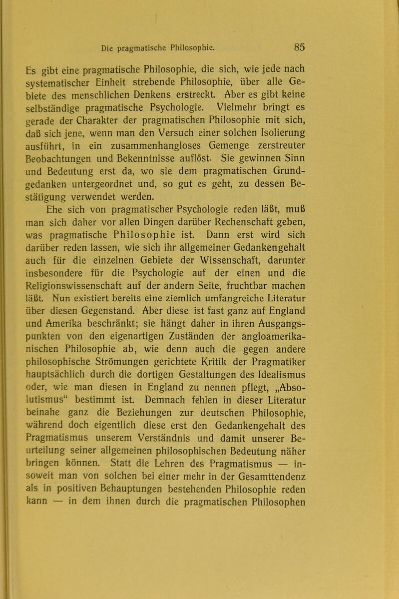 Es gibt eine pragmatische Philosophie, die sich, wie jede nach systematischer Einheit strebende Philosophie, über alle Ge- biete des menschlichen Denkens erstreckt. Aber es gibt keine selbständige pragmatische Psychologie. Vielmehr bringt es gerade der Charakter der pragmatischen Philosophie mit sich, daß sich jene, wenn man den Versuch einer solchen Isolierung ausführt, in ein zusammenhangloses Gemenge zerstreuter Beobachtungen und Bekenntnisse auflöst. Sie gewinnen Sinn und Bedeutung erst da, wo sie dem pragmatischen Grund- gedanken untergeordnet und, so gut es geht, zu dessen Be- stätigung verwendet werden. Ehe sich von pragmatischer Psychologie reden läßt, muß man sich daher vor allen Dingen darüber Rechenschaft geben, was pragmatische Philosophie ist. Dann erst wird sich darüber reden lassen, wie sich ihr allgemeiner Gedankengehalt auch für die einzelnen Gebiete der Wissenschaft, darunter insbesondere für die Psychologie auf der einen und die Religionswissenschaft auf der andern Seite, fruchtbar machen läßt Nun existiert bereits eine ziemlich umfangreiche Literatur über diesen Gegenstand. Aber diese ist fast ganz auf England und Amerika beschränkt; sie hängt daher in ihren Ausgangs- punkten von den eigenartigen Zuständen der angloamerika- nischen Philosophie ab, wie denn auch die gegen andere philosophische Strömungen gerichtete Kritik der Pragmatiker hauptsächlich durch die dortigen Gestaltungen des Idealismus oder, wie man diesen in England zu nennen pflegt, „Abso- lutismus“ bestimmt ist. Demnach fehlen in dieser Literatur beinahe ganz die Beziehungen zur deutschen Philosophie, während doch eigentlich diese erst den Gedankengehalt des Pragmatismus unserem Verständnis und damit unserer Be- urteilung seiner allgemeinen philosophischen Bedeutung näher bringen können. Statt die Lehren des Pragmatismus — in- soweit man von solchen bei einer mehr in der Gesamttendenz als in positiven Behauptungen bestehenden Philosophie reden kann — in dem ihnen durch die pragmatischen Philosophen