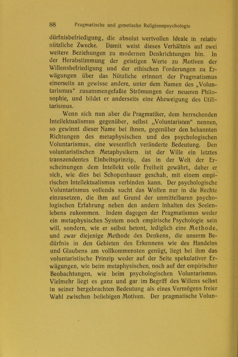 dürfnisbefriedigung, die absolut wertvollen Ideale in relativ nützliche Zwecke. Damit weist dieses Verhältnis auf zwei weitere Beziehungen zu modernen Denkrichtungen hin. In der iierabstimmung der geistigen Werte zu Motiven der Willensbefriedigung und der ethischen Forderungen zu Er- wägungen über das Nützliche erinnert der Pragmatismus einerseits an gewisse andere, unter dem Namen des „Volun- tarismus“ zusammengefaßte Strömungen der neueren Philo- sophie, und bildet er anderseits eine Abzweigung des Utili- tarismus. Wenn sich nun aber die Pragmatiker, dem herrschenden Intellektualismus gegenüber, selbst „Voluntaristen“ nennen, so gewinnt dieser Name bei ihnen, gegenüber den bekannten Richtungen des metaphysischen und des psychologischen Voluntarismus, eine wesentlich veränderte Bedeutung. Den voluntaristischen Metaphysikern ist der Wille ein letztes transzendentes Einheitsprinzip, das in der Welt der Er- scheinungen dem Intellekt volle Freiheit gewährt, daher er sich, wie dies bei Schopenhauer geschah, mit einem empi- rischen Intellektualismus verbinden kann. Der psychologische Voluntarismus vollends sucht das Wollen nur in die Rechte einzusetzen, die ihm auf Grund der unmittelbaren psycho- logischen Erfahrung neben den andern Inhalten des Seelen- lebens zukommen. Indem dagegen der Pragmatismus weder ein metaphysisches System noch empirische Psychologie sein will, sondern, wie er selbst betont, lediglich eine Methode, und zwar diejenige Methode des Denkens, die unserm Be- dürfnis in den Gebieten des Erkennens wie des fiandelns und Glaubens am vollkommensten genügt, liegt bei ihm das voluntaristische Prinzip weder auf der Seite spekulativer Er- wägungen, wie beim metaphysischen, noch auf der empirischer Beobachtungen, wie beim psychologischen Voluntarismus. Vielmehr liegt es ganz und gar im Begriff des Willens selbst in seiner hergebrachten Bedeutung als eines Vermögens freier Wahl zwischen beliebigen Motiven. Der pragmatische Volun-