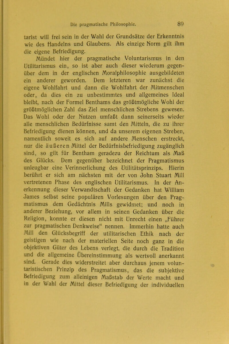 tarist will frei sein in der Wahl der Grundsätze der Erkenntnis wie des Handelns und Glaubens. Als einzige Norm gilt ihm die eigene Befriedigung. Mündet hier der pragmatische Voluntarismus in den Utilitarismus ein, so ist aber auch dieser wiederum gegen- über dem in der englischen Moralphilosophie ausgebildeten ein anderer geworden. Dem letzteren war zunächst die eigene Wohlfahrt und dann die Wohlfahrt der Mitmenschen oder, da dies ein zu unbestimmtes und allgemeines Ideal bleibt, nach der Formel Benthams das größtmögliche Wohl der größtmöglichen Zahl das Ziel menschlichen Strebens gewesen. Das Wohl oder der Nutzen umfaßt dann seinerseits wieder alle menschlichen Bedürfnisse samt den Mitteln, die zu ihrer Befriedigung dienen können, und da unserem eigenen Streben, namentlich soweit es sich auf andere Menschen erstreckt, nur die äußeren Mittel der Bedürfnisbefriedigung zugänglich sind, so gilt für Bentham geradezu der Reichtum als Maß des Glücks. Dem gegenüber bezeichnet der Pragmatismus unleugbar eine Verinnerlichung des Utilitätsprinzips. Hierin berührt er sich am nächsten mit der von John Stuart Mill vertretenen Phase des englischen Utilitarismus. In der An- erkennung dieser Verwandtschaft der Gedanken hat William James selbst seine populären Vorlesungen über den Prag- matismus dem Gedächtnis Mills gewidmet; und noch in anderer Beziehung, vor allem in seinen Gedanken über die Religion, konnte er diesen nicht mit Unrecht einen „Führer zur pragmatischen Denkweise“ nennen. Immerhin hatte auch Mill den Glücksbegriff der utilitarischen Ethik nach der geistigen wie nach der materiellen Seite noch ganz in die objektiven Güter des Lebens verlegt, die durch die Tradition und die allgemeine Übereinstimmung als wertvoll anerkannt sind. Gerade dies widerstreitet aber durchaus jenem volun- taristischen Prinzip des Pragmatismus, das die subjektive Befriedigung zum alleinigen Maßstab der Werte macht und in der Wahl der Mittel dieser Befriedigung der individuellen