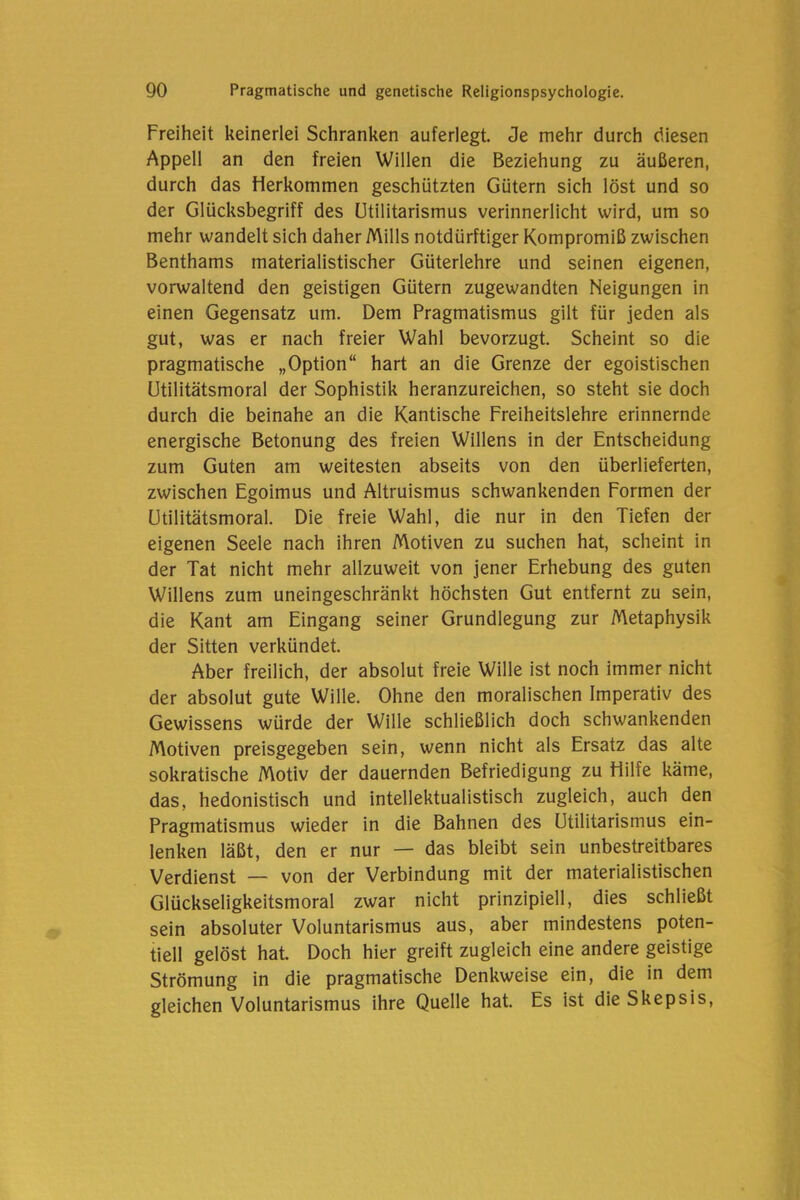 Freiheit keinerlei Schranken auferlegt. Je mehr durch diesen Appell an den freien Willen die Beziehung zu äußeren, durch das Herkommen geschützten Gütern sich löst und so der Glücksbegriff des Utilitarismus verinnerlicht wird, um so mehr wandelt sich daher Mills notdürftiger Kompromiß zwischen Benthams materialistischer Güterlehre und seinen eigenen, vorwaltend den geistigen Gütern zugewandten Neigungen in einen Gegensatz um. Dem Pragmatismus gilt für jeden als gut, was er nach freier Wahl bevorzugt. Scheint so die pragmatische „Option“ hart an die Grenze der egoistischen ütilitätsmoral der Sophistik heranzureichen, so steht sie doch durch die beinahe an die Kantische Freiheitslehre erinnernde energische Betonung des freien Willens in der Entscheidung zum Guten am weitesten abseits von den überlieferten, zwischen Egoimus und Altruismus schwankenden Formen der ütilitätsmoral. Die freie Wahl, die nur in den Tiefen der eigenen Seele nach ihren Motiven zu suchen hat, scheint in der Tat nicht mehr allzuweit von jener Erhebung des guten Willens zum uneingeschränkt höchsten Gut entfernt zu sein, die Kant am Eingang seiner Grundlegung zur Metaphysik der Sitten verkündet. Aber freilich, der absolut freie Wille ist noch immer nicht der absolut gute Wille. Ohne den moralischen Imperativ des Gewissens würde der Wille schließlich doch schwankenden Motiven preisgegeben sein, wenn nicht als Ersatz das alte sokratische Motiv der dauernden Befriedigung zu Hilfe käme, das, hedonistisch und intellektualistisch zugleich, auch den Pragmatismus wieder in die Bahnen des Utilitarismus ein- lenken läßt, den er nur — das bleibt sein unbestreitbares Verdienst — von der Verbindung mit der materialistischen Glückseligkeitsmoral zwar nicht prinzipiell, dies schließt sein absoluter Voluntarismus aus, aber mindestens poten- tiell gelöst hat Doch hier greift zugleich eine andere geistige Strömung in die pragmatische Denkweise ein, die in dem gleichen Voluntarismus ihre Quelle hat. Es ist die Skepsis,