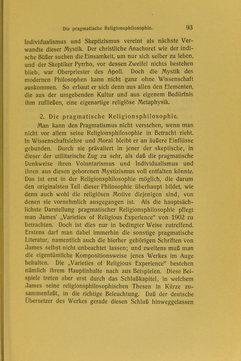 Individualismus und Skeptizismus vereint als nächste Ver- wandte dieser Mystik. Der christliche Anachoret wie der indi- sche Büßer suchen die Einsamkeit, um nur sich selber zu leben, und der Skeptiker Pyrrho, vor dessen Zweifel nichts bestehen blieb, war Oberpriester des Apoll. Doch die Mystik des modernen Philosophen kann nicht ganz ohne Wissenschaft auskommen. So erbaut er sich denn aus allen den Elementen, die aus der umgebenden Kultur und aus eigenem Bedürfnis ihm zufließen, eine eigenartige religiöse Metaphysik. 2. Die pragmatische Religionsphilosophie. Man kann den Pragmatismus nicht verstehen, wenn man nicht vor allem seine Religionsphilosophie in Betracht zieht. In Wissenschaftslehre und Moral bleibt er an äußere Einflüsse gebunden. Durch sie prävaliert in jener der skeptische, in dieser der utilitarische Zug zu sehr, als daß die pragmatische Denkweise ihren Voluntarismus und Individualismus und ihren aus diesen geborenen Mystizismus voll entfalten könnte. Das ist erst in der Religionsphilosophie möglich, die darum den originalsten Teil dieser Philosophie überhaupt bildet, wie denn auch wohl die religiösen Motive diejenigen sind, von denen sie vornehmlich ausgegangen ist. Als die hauptsäch- lichste Darstellung pragmatischer Religionsphilosophie pflegt man James’ „Varieties of Religious Experience“ von 1902 zu betrachten. Doch ist dies nur in bedingter Weise zutreffend. Erstens darf man dabei immerhin die sonstige pragmatische Literatur, namentlich auch die hierher gehörigen Schriften von James selbst nicht unbeachtet lassen; und zweitens muß man die eigentümliche Kompositionsweise jenes Werkes im Auge behalten. Die „Varieties of Religious Experience“ bestehen nämlich ihrem Hauptinhalte nach aus Beispielen. Diese Bei- spiele treten aber erst durch das Schlußkapitel, in welchem James seine religionsphilosophischen Thesen in Kürze zu- sammenfaßt, in die richtige Beleuchtung. Daß der deutsche Übersetzer des Werkes gerade diesen Schluß hinweggelassen