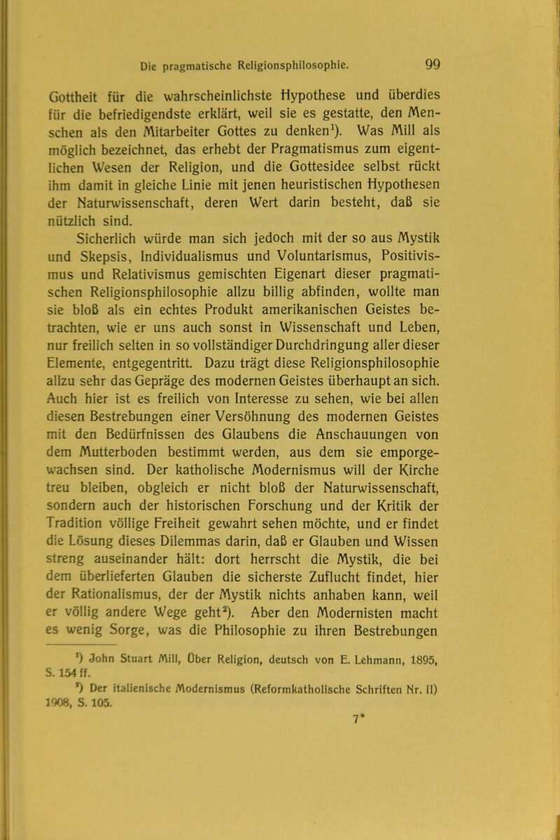 Gottheit für die wahrscheinlichste Hypothese und überdies für die befriedigendste erklärt, weil sie es gestatte, den Men- schen als den Mitarbeiter Gottes zu denken1). Was Mill als möglich bezeichnet, das erhebt der Pragmatismus zum eigent- lichen Wesen der Religion, und die Gottesidee selbst rückt ihm damit in gleiche Linie mit jenen heuristischen Hypothesen der Naturwissenschaft, deren Wert darin besteht, daß sie nützlich sind. Sicherlich würde man sich jedoch mit der so aus Mystik und Skepsis, Individualismus und Voluntarismus, Positivis- mus und Relativismus gemischten Eigenart dieser pragmati- schen Religionsphilosophie allzu billig abfinden, wollte man sie bloß als ein echtes Produkt amerikanischen Geistes be- trachten, wie er uns auch sonst in Wissenschaft und Leben, nur freilich selten in so vollständiger Durchdringung aller dieser Elemente, entgegentritt. Dazu trägt diese Religionsphilosophie allzu sehr das Gepräge des modernen Geistes überhaupt an sich. Auch hier ist es freilich von Interesse zu sehen, wie bei allen diesen Bestrebungen einer Versöhnung des modernen Geistes mit den Bedürfnissen des Glaubens die Anschauungen von dem Mutterboden bestimmt werden, aus dem sie emporge- wachsen sind. Der katholische Modernismus will der Kirche treu bleiben, obgleich er nicht bloß der Naturwissenschaft, sondern auch der historischen Forschung und der Kritik der Tradition völlige Freiheit gewahrt sehen möchte, und erfindet die Lösung dieses Dilemmas darin, daß er Glauben und Wissen streng auseinander hält: dort herrscht die Mystik, die bei dem überlieferten Glauben die sicherste Zuflucht findet, hier der Rationalismus, der der Mystik nichts anhaben kann, weil er völlig andere Wege geht2). Aber den Modernisten macht es wenig Sorge, was die Philosophie zu ihren Bestrebungen *) John Stuart Mill, Über Religion, deutsch von E. Lehmann, 1895, S. 154 ff. *) Der italienische Modernismus (Reformkatholische Schriften Nr. 11) 1908, S. 105. 7*