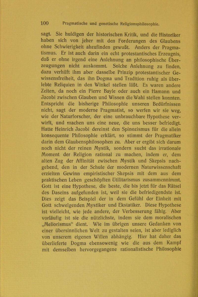 sagt. Sie huldigen der historischen Kritik, und die Historiker haben sich von jeher mit den Forderungen des Glaubens ohne Schwierigkeit abzufinden gewußt. Anders der Pragma- tismus. Er ist auch darin ein echt protestantisches Erzeugnis, daß er ohne irgend eine Anlehnung an philosophische Über- zeugungen nicht auskommt. Solche Anlehnung zu finden, dazu verhilft ihm aber dasselbe Prinzip protestantischer Ge- wissensfreiheit, das ihn Dogma und Tradition ruhig als über- lebte Reliquien in den Winkel stellen läßt. Es waren andere Zeiten, da noch ein Pierre Bayle oder auch ein Hamann und Jacobi zwischen Glauben und Wissen die Wahl stellen konnten. Entspricht die bisherige Philosophie unseren Bedürfnissen nicht, sagt der moderne Pragmatist, so werfen wir sie weg, wie der Naturforscher, der eine unbrauchbare Hypothese ver- wirft, und machen uns eine neue, die uns besser befriedigt. Hatte Heinrich Jacobi dereinst den Spinozismus für die allein konsequente Philosophie erklärt, so stimmt der Pragmatiker darin dem Glaubensphilosophen zu. Aber er ergibt sich darum noch nicht der reinen Mystik, sondern sucht das irrationale Moment der Religion rational zu machen, indem er, dem alten Zug der Affinität zwischen Mystik und Skepsis nach- gebend, den in der Schule der modernen Naturwissenschaft erzielten Gewinn empiristischer Skepsis mit dem aus dem praktischen Leben geschöpften Utilitarismus zusammennimmt. Gott ist eine Hypothese, die beste, die bis jetzt für das Rätsel des Daseins aufgefunden ist, weil sie die befriedigendste ist. Dies zeigt das Beispiel der in dem Gefühl der Einheit mit Gott schwelgenden Mystiker und Ekstatiker. Diese Hypothese ist vielleicht, wie jede andere, der Verbesserung fähig. Aber vorläufig ist sie die nützlichste, indem sie dem moralischen „Meliorismus“ dient. Wie im übrigen unsere Gedanken von einer übersinnlichen Welt zu gestalten seien, ist aber lediglich von unserem eigenen Willen abhängig. Hier hat daher das überlieferte Dogma ebensowenig wie die aus dem Kampf mit demselben hervorgegangene rationalistische Philosophie