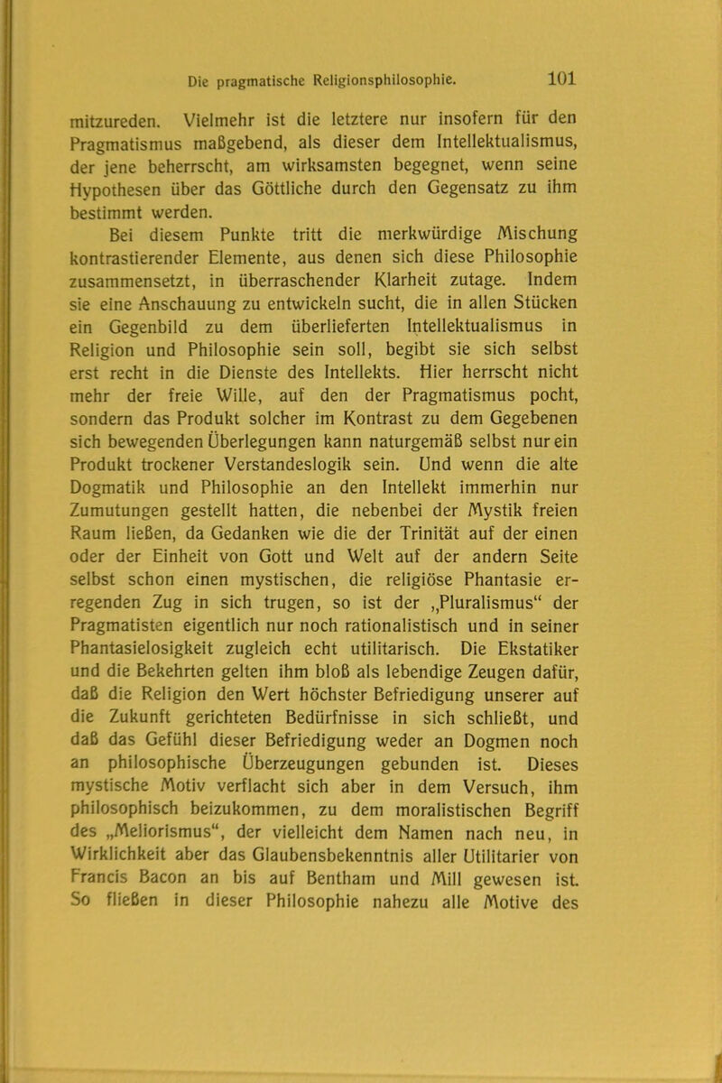 mitzureden. Vielmehr ist die letztere nur insofern für den Pragmatismus maßgebend, als dieser dem Intellektualismus, der jene beherrscht, am wirksamsten begegnet, wenn seine Hypothesen über das Göttliche durch den Gegensatz zu ihm bestimmt werden. Bei diesem Punkte tritt die merkwürdige Mischung kontrastierender Elemente, aus denen sich diese Philosophie zusammensetzt, in überraschender Klarheit zutage. Indem sie eine Anschauung zu entwickeln sucht, die in allen Stücken ein Gegenbild zu dem überlieferten Intellektualismus in Religion und Philosophie sein soll, begibt sie sich selbst erst recht in die Dienste des Intellekts. Hier herrscht nicht mehr der freie Wille, auf den der Pragmatismus pocht, sondern das Produkt solcher im Kontrast zu dem Gegebenen sich bewegenden Überlegungen kann naturgemäß selbst nur ein Produkt trockener Verstandeslogik sein. Und wenn die alte Dogmatik und Philosophie an den Intellekt immerhin nur Zumutungen gestellt hatten, die nebenbei der Mystik freien Raum ließen, da Gedanken wie die der Trinität auf der einen oder der Einheit von Gott und Welt auf der andern Seite selbst schon einen mystischen, die religiöse Phantasie er- regenden Zug in sich trugen, so ist der ,Pluralismus“ der Pragmatisten eigentlich nur noch rationalistisch und in seiner Phantasielosigkeit zugleich echt utilitarisch. Die Ekstatiker und die Bekehrten gelten ihm bloß als lebendige Zeugen dafür, daß die Religion den Wert höchster Befriedigung unserer auf die Zukunft gerichteten Bedürfnisse in sich schließt, und daß das Gefühl dieser Befriedigung weder an Dogmen noch an philosophische Überzeugungen gebunden ist. Dieses mystische Motiv verflacht sich aber in dem Versuch, ihm philosophisch beizukommen, zu dem moralistischen Begriff des „Meliorismus“, der vielleicht dem Namen nach neu, in Wirklichkeit aber das Glaubensbekenntnis aller Utilitarier von Francis Bacon an bis auf Bentham und Mill gewesen ist. So fließen in dieser Philosophie nahezu alle Motive des