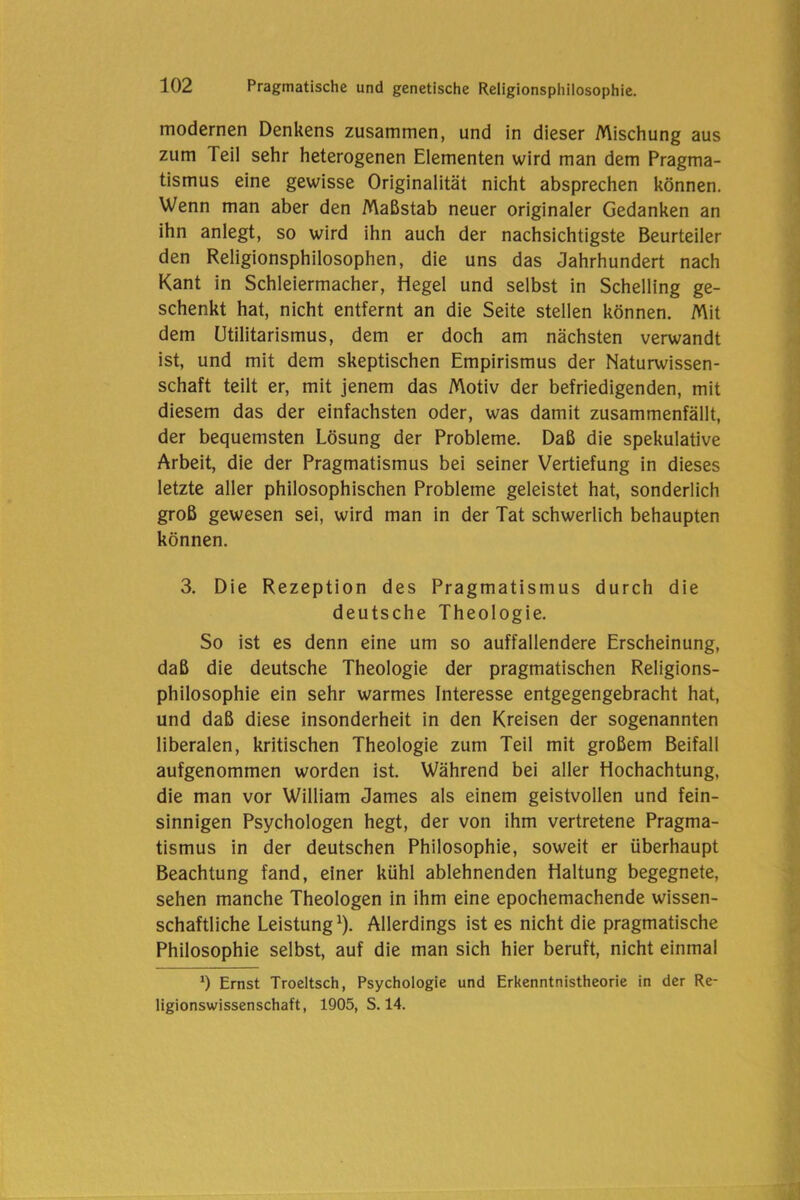 modernen Denkens zusammen, und in dieser Mischung aus zum Teil sehr heterogenen Elementen wird man dem Pragma- tismus eine gewisse Originalität nicht absprechen können. Wenn man aber den Maßstab neuer originaler Gedanken an ihn anlegt, so wird ihn auch der nachsichtigste Beurteiler den Religionsphilosophen, die uns das Jahrhundert nach Kant in Schleiermacher, Hegel und selbst in Schelling ge- schenkt hat, nicht entfernt an die Seite stellen können. Mit dem Utilitarismus, dem er doch am nächsten verwandt ist, und mit dem skeptischen Empirismus der Naturwissen- schaft teilt er, mit jenem das Motiv der befriedigenden, mit diesem das der einfachsten oder, was damit zusammenfällt, der bequemsten Lösung der Probleme. Daß die spekulative Arbeit, die der Pragmatismus bei seiner Vertiefung in dieses letzte aller philosophischen Probleme geleistet hat, sonderlich groß gewesen sei, wird man in der Tat schwerlich behaupten können. 3. Die Rezeption des Pragmatismus durch die deutsche Theologie. So ist es denn eine um so auffallendere Erscheinung, daß die deutsche Theologie der pragmatischen Religions- philosophie ein sehr warmes Interesse entgegengebracht hat, und daß diese insonderheit in den Kreisen der sogenannten liberalen, kritischen Theologie zum Teil mit großem Beifall aufgenommen worden ist. Während bei aller Hochachtung, die man vor William James als einem geistvollen und fein- sinnigen Psychologen hegt, der von ihm vertretene Pragma- tismus in der deutschen Philosophie, soweit er überhaupt Beachtung fand, einer kühl ablehnenden Haltung begegnete, sehen manche Theologen in ihm eine epochemachende wissen- schaftliche Leistung1). Allerdings ist es nicht die pragmatische Philosophie selbst, auf die man sich hier beruft, nicht einmal *) Ernst Troeltsch, Psychologie und Erkenntnistheorie in der Re- ligionswissenschaft, 1905, S. 14.