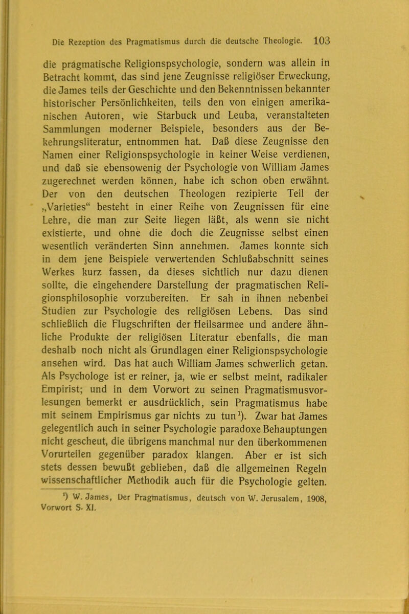 die pragmatische Religionspsychologie, sondern was allein in Betracht kommt, das sind jene Zeugnisse religiöser Erweckung, die James teils der Geschichte und den Bekenntnissen bekannter historischer Persönlichkeiten, teils den von einigen amerika- nischen Autoren, wie Starbuck und Leuba, veranstalteten Sammlungen moderner Beispiele, besonders aus der Be- kehrungsliteratur, entnommen hat. Daß diese Zeugnisse den Namen einer Religionspsychologie in keiner Weise verdienen, und daß sie ebensowenig der Psychologie von William James zugerechnet werden können, habe ich schon oben erwähnt. Der von den deutschen Theologen rezipierte Teil der „Varieties“ besteht in einer Reihe von Zeugnissen für eine Lehre, die man zur Seite liegen läßt, als wenn sie nicht existierte, und ohne die doch die Zeugnisse selbst einen wesentlich veränderten Sinn annehmen. James konnte sich in dem jene Beispiele verwertenden Schlußabschnitt seines Werkes kurz fassen, da dieses sichtlich nur dazu dienen sollte, die eingehendere Darstellung der pragmatischen Reli- gionsphilosophie vorzubereiten. Er sah in ihnen nebenbei Studien zur Psychologie des religiösen Lebens. Das sind schließlich die Flugschriften der Heilsarmee und andere ähn- liche Produkte der religiösen Literatur ebenfalls, die man deshalb noch nicht als Grundlagen einer Religionspsychologie ansehen wird. Das hat auch William James schwerlich getan. Als Psychologe ist er reiner, ja, wie er selbst meint, radikaler Empirist; und in dem Vorwort zu seinen Pragmatismusvor- lesungen bemerkt er ausdrücklich, sein Pragmatismus habe mit seinem Empirismus gar nichts zu tun1). Zwar hat James gelegentlich auch in seiner Psychologie paradoxe Behauptungen nicht gescheut, die übrigens manchmal nur den überkommenen Vorurteilen gegenüber paradox klangen. Aber er ist sich stets dessen bewußt geblieben, daß die allgemeinen Regeln wissenschaftlicher Methodik auch für die Psychologie gelten. ') W. James, Der Pragmatismus, deutsch von W. Jerusalem, 1908, Vorwort S- XI.