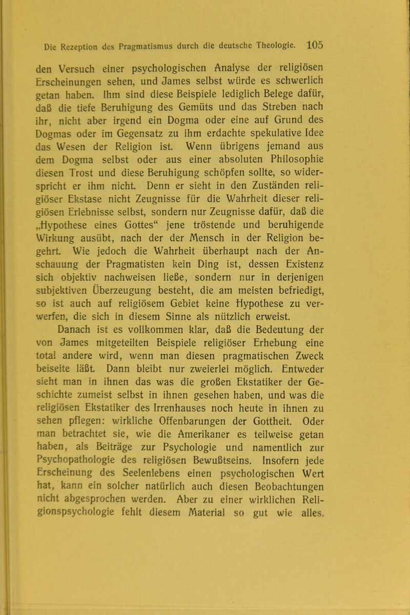 den Versuch einer psychologischen Analyse der religiösen Erscheinungen sehen, und James selbst würde es schwerlich getan haben. Ihm sind diese Beispiele lediglich Belege dafür, daß die tiefe Beruhigung des Gemüts und das Streben nach ihr, nicht aber irgend ein Dogma oder eine auf Grund des Dogmas oder im Gegensatz zu ihm erdachte spekulative Idee das Wesen der Religion ist. Wenn übrigens jemand aus dem Dogma selbst oder aus einer absoluten Philosophie diesen Trost und diese Beruhigung schöpfen sollte, so wider- spricht er ihm nicht Denn er sieht in den Zuständen reli- giöser Ekstase nicht Zeugnisse für die Wahrheit dieser reli- giösen Erlebnisse selbst, sondern nur Zeugnisse dafür, daß die „Hypothese eines Gottes“ jene tröstende und beruhigende Wirkung ausübt, nach der der Mensch in der Religion be- gehrt. Wie jedoch die Wahrheit überhaupt nach der An- schauung der Pragmatisten kein Ding ist, dessen Existenz sich objektiv nachweisen ließe, sondern nur in derjenigen subjektiven Überzeugung besteht, die am meisten befriedigt, so ist auch auf religiösem Gebiet keine Hypothese zu ver- werfen, die sich in diesem Sinne als nützlich erweist. Danach ist es vollkommen klar, daß die Bedeutung der von James mitgeteilten Beispiele religiöser Erhebung eine total andere wird, wenn man diesen pragmatischen Zweck beiseite läßt Dann bleibt nur zweierlei möglich. Entweder sieht man in ihnen das was die großen Ekstatiker der Ge- schichte zumeist selbst in ihnen gesehen haben, und was die religiösen Ekstatiker des Irrenhauses noch heute in ihnen zu sehen pflegen: wirkliche Offenbarungen der Gottheit. Oder man betrachtet sie, wie die Amerikaner es teilweise getan haben, als Beiträge zur Psychologie und namentlich zur Psychopathologie des religiösen Bewußtseins. Insofern jede Erscheinung des Seelenlebens einen psychologischen Wert hat, kann ein solcher natürlich auch diesen Beobachtungen nicht abgesprochen werden. Aber zu einer wirklichen Reli- gionspsychologie fehlt diesem Material so gut wie alles.