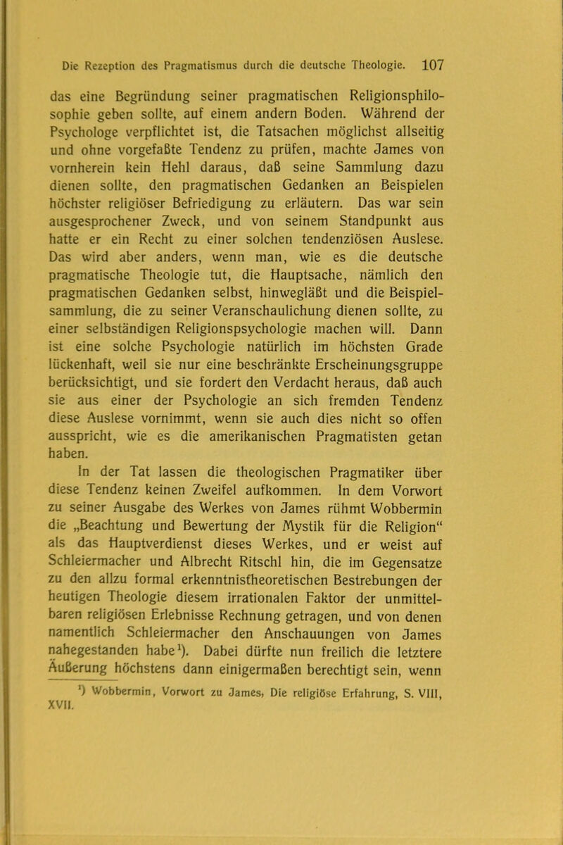 das eine Begründung seiner pragmatischen Religionsphilo- sophie geben sollte, auf einem andern Boden. Während der Psychologe verpflichtet ist, die Tatsachen möglichst allseitig und ohne vorgefaßte Tendenz zu prüfen, machte James von vornherein kein Hehl daraus, daß seine Sammlung dazu dienen sollte, den pragmatischen Gedanken an Beispielen höchster religiöser Befriedigung zu erläutern. Das war sein ausgesprochener Zweck, und von seinem Standpunkt aus hatte er ein Recht zu einer solchen tendenziösen Auslese. Das wird aber anders, wenn man, wie es die deutsche pragmatische Theologie tut, die Hauptsache, nämlich den pragmatischen Gedanken selbst, hinwegläßt und die Beispiel- sammlung, die zu seiner Veranschaulichung dienen sollte, zu einer selbständigen Religionspsychologie machen will. Dann ist eine solche Psychologie natürlich im höchsten Grade lückenhaft, weil sie nur eine beschränkte Erscheinungsgruppe berücksichtigt, und sie fordert den Verdacht heraus, daß auch sie aus einer der Psychologie an sich fremden Tendenz diese Auslese vornimmt, wenn sie auch dies nicht so offen ausspricht, wie es die amerikanischen Pragmatisten getan haben. In der Tat lassen die theologischen Pragmatiker über diese Tendenz keinen Zweifel aufkommen. In dem Vorwort zu seiner Ausgabe des Werkes von James rühmt Wobbermin die „Beachtung und Bewertung der Mystik für die Religion“ als das Hauptverdienst dieses Werkes, und er weist auf Schleiermacher und Albrecht Ritschl hin, die im Gegensätze zu den allzu formal erkenntnisfheoretischen Bestrebungen der heutigen Theologie diesem irrationalen Faktor der unmittel- baren religiösen Erlebnisse Rechnung getragen, und von denen namentlich Schleiermacher den Anschauungen von James nahegestanden habe1). Dabei dürfte nun freilich die letztere Äußerung höchstens dann einigermaßen berechtigt sein, wenn *) Wobbermin, Vorwort zu James, Die religiöse Erfahrung, S. VIII, XVII.