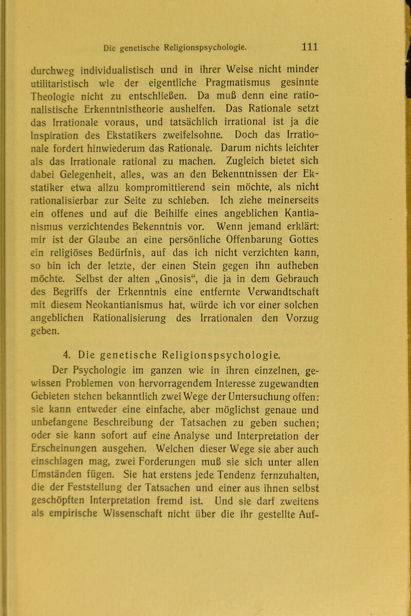 durchweg individualistisch und in ihrer Weise nicht minder utilitaristisch wie der eigentliche Pragmatismus gesinnte Theologie nicht zu entschließen. Da muß denn eine ratio- nalistische Erkenntnistheorie aushelfen. Das Rationale setzt das Irrationale voraus, und tatsächlich irrational ist ja die Inspiration des Ekstatikers zweifelsohne. Doch das Irratio- nale fordert hinwiederum das Rationale. Darum nichts leichter als das Irrationale rational zu machen. Zugleich bietet sich dabei Gelegenheit, alles, was an den Bekenntnissen der Ek- statiker etwa allzu kompromittierend sein möchte, als nicht rationalisierbar zur Seite zu schieben. Ich ziehe meinerseits ein offenes und auf die Beihilfe eines angeblichen Kantia- nismus verzichtendes Bekenntnis vor. Wenn jemand erklärt: mir ist der Glaube an eine persönliche Offenbarung Gottes ein religiöses Bedürfnis, auf das ich nicht verzichten kann, so bin ich der letzte, der einen Stein gegen ihn aufheben möchte. Selbst der alten „Gnosis“, die ja in dem Gebrauch des Begriffs der Erkenntnis eine entfernte Verwandtschaft mit diesem Neokantianismus hat, würde ich vor einer solchen angeblichen Rationalisierung des Irrationalen den Vorzug geben. 4. Die genetische Religionspsychologie. Der Psychologie im ganzen wie in ihren einzelnen, ge- wissen Problemen von hervorragendem Interesse zugewandten Gebieten stehen bekanntlich zwei Wege der Untersuchung offen: sie kann entweder eine einfache, aber möglichst genaue und unbefangene Beschreibung der Tatsachen zu geben suchen; oder sie kann sofort auf eine Analyse und Interpretation der Erscheinungen ausgehen. Welchen dieser Wege sie aber auch einschlagen mag, zwei Forderungen muß sie sich unter allen Umständen fügen. Sie hat erstens jede Tendenz fernzuhalten, die der Feststellung der Tatsachen und einer aus ihnen selbst geschöpften Interpretation fremd ist. Und sie darf zweitens als empirische Wissenschaft nicht über die ihr gestellte Auf-