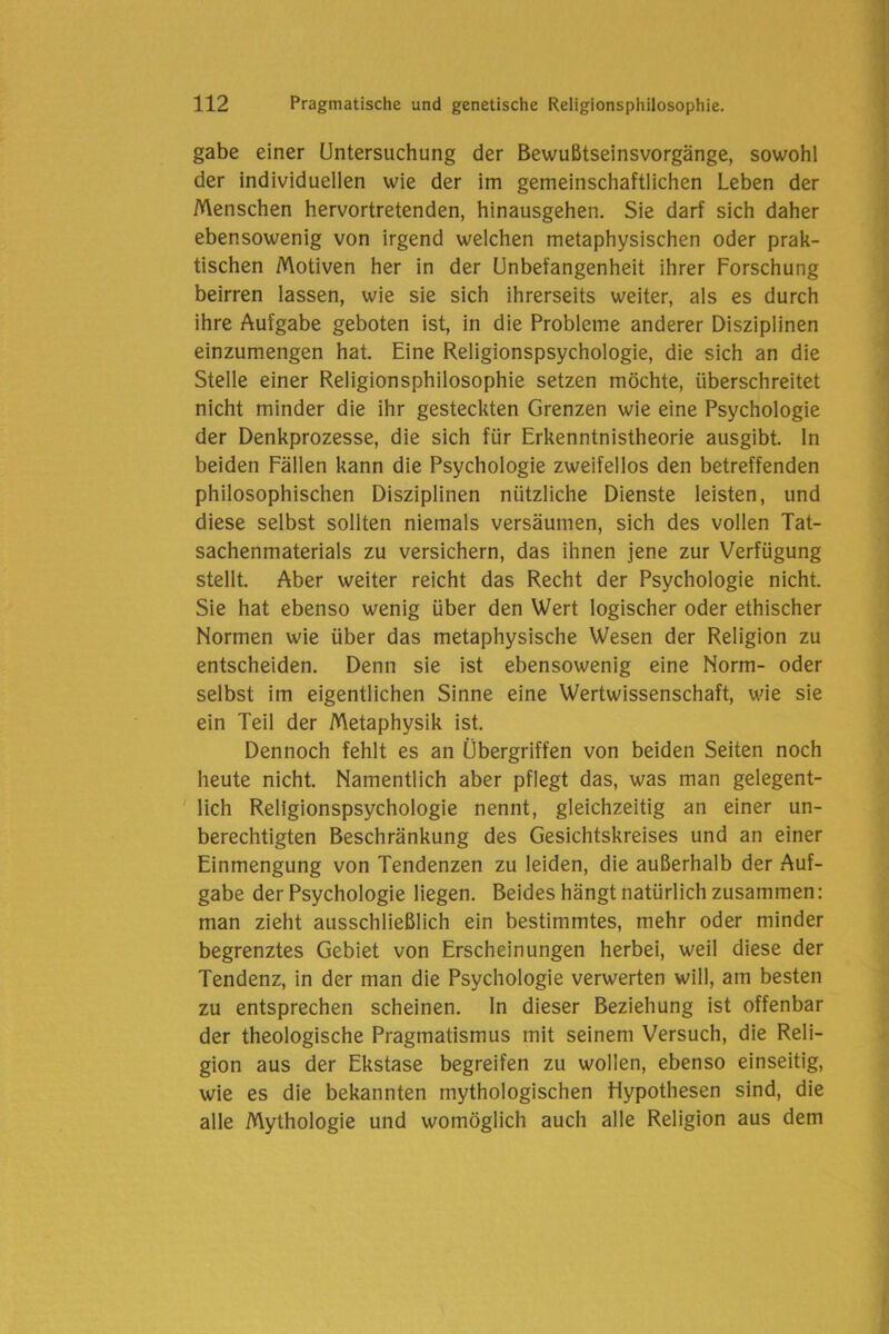 gäbe einer Untersuchung der Bewußtseinsvorgänge, sowohl der individuellen wie der im gemeinschaftlichen Leben der Menschen hervortretenden, hinausgehen. Sie darf sich daher ebensowenig von irgend welchen metaphysischen oder prak- tischen Motiven her in der Unbefangenheit ihrer Forschung beirren lassen, wie sie sich ihrerseits weiter, als es durch ihre Aufgabe geboten ist, in die Probleme anderer Disziplinen einzumengen hat. Eine Religionspsychologie, die sich an die Stelle einer Religionsphilosophie setzen möchte, überschreitet nicht minder die ihr gesteckten Grenzen wie eine Psychologie der Denkprozesse, die sich für Erkenntnistheorie ausgibt, ln beiden Fällen kann die Psychologie zweifellos den betreffenden philosophischen Disziplinen nützliche Dienste leisten, und diese selbst sollten niemals versäumen, sich des vollen Tat- sachenmaterials zu versichern, das ihnen jene zur Verfügung stellt. Aber weiter reicht das Recht der Psychologie nicht. Sie hat ebenso wenig über den Wert logischer oder ethischer Normen wie über das metaphysische Wesen der Religion zu entscheiden. Denn sie ist ebensowenig eine Norm- oder selbst im eigentlichen Sinne eine Wertwissenschaft, wie sie ein Teil der Metaphysik ist. Dennoch fehlt es an Übergriffen von beiden Seiten noch heute nicht. Namentlich aber pflegt das, was man gelegent- lich Religionspsychologie nennt, gleichzeitig an einer un- berechtigten Beschränkung des Gesichtskreises und an einer Einmengung von Tendenzen zu leiden, die außerhalb der Auf- gabe der Psychologie liegen. Beides hängt natürlich zusammen: man zieht ausschließlich ein bestimmtes, mehr oder minder begrenztes Gebiet von Erscheinungen herbei, weil diese der Tendenz, in der man die Psychologie verwerten will, am besten zu entsprechen scheinen, ln dieser Beziehung ist offenbar der theologische Pragmatismus mit seinem Versuch, die Reli- gion aus der Ekstase begreifen zu wollen, ebenso einseitig, wie es die bekannten mythologischen Hypothesen sind, die alle Mythologie und womöglich auch alle Religion aus dem