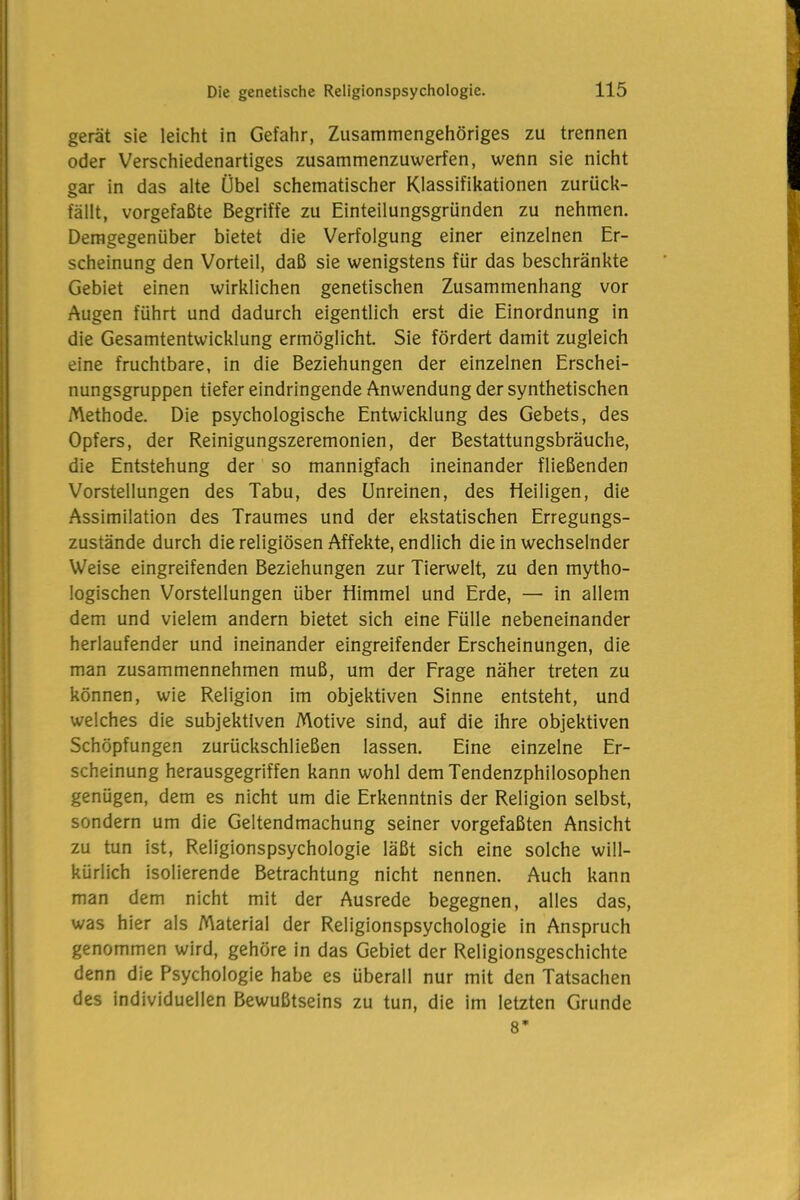 gerät sie leicht in Gefahr, Zusammengehöriges zu trennen oder Verschiedenartiges zusammenzuwerfen, wenn sie nicht gar in das alte Übel schematischer Klassifikationen zurück- fällt, vorgefaßte Begriffe zu Einteilungsgründen zu nehmen. Demgegenüber bietet die Verfolgung einer einzelnen Er- scheinung den Vorteil, daß sie wenigstens für das beschränkte Gebiet einen wirklichen genetischen Zusammenhang vor Augen führt und dadurch eigentlich erst die Einordnung in die Gesamtentwicklung ermöglicht. Sie fördert damit zugleich eine fruchtbare, in die Beziehungen der einzelnen Erschei- nungsgruppen tiefer eindringende Anwendung der synthetischen Methode. Die psychologische Entwicklung des Gebets, des Opfers, der Reinigungszeremonien, der Bestattungsbräuche, die Entstehung der so mannigfach ineinander fließenden Vorstellungen des Tabu, des Unreinen, des Heiligen, die Assimilation des Traumes und der ekstatischen Erregungs- zustände durch die religiösen Affekte, endlich die in wechselnder Weise eingreifenden Beziehungen zur Tierwelt, zu den mytho- logischen Vorstellungen über Himmel und Erde, — in allem dem und vielem andern bietet sich eine Fülle nebeneinander herlaufender und ineinander eingreifender Erscheinungen, die man zusammennehmen muß, um der Frage näher treten zu können, wie Religion im objektiven Sinne entsteht, und welches die subjektiven Motive sind, auf die ihre objektiven Schöpfungen zurückschließen lassen. Eine einzelne Er- scheinung herausgegriffen kann wohl dem Tendenzphilosophen genügen, dem es nicht um die Erkenntnis der Religion selbst, sondern um die Geltendmachung seiner vorgefaßten Ansicht zu tun ist, Religionspsychologie läßt sich eine solche will- kürlich isolierende Betrachtung nicht nennen. Auch kann man dem nicht mit der Ausrede begegnen, alles das, was hier als Material der Religionspsychologie in Anspruch genommen wird, gehöre in das Gebiet der Religionsgeschichte denn die Psychologie habe es überall nur mit den Tatsachen des individuellen Bewußtseins zu tun, die im letzten Grunde 8’