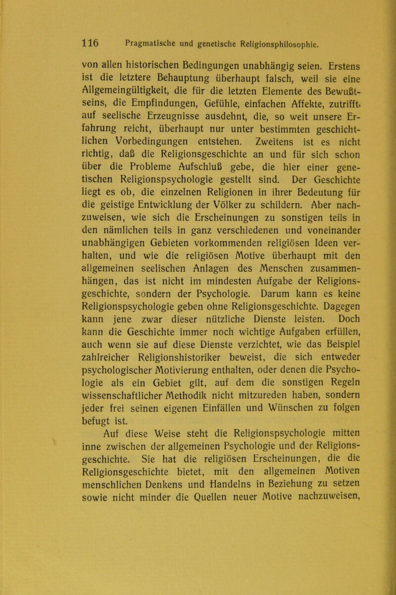 von allen historischen Bedingungen unabhängig seien. Erstens ist die letztere Behauptung überhaupt falsch, weil sie eine Allgemeingültigkeit, die für die letzten Elemente des Bewußt- seins, die Empfindungen, Gefühle, einfachen Affekte, zutrifft, auf seelische Erzeugnisse ausdehnt, die, so weit unsere Er- fahrung reicht, überhaupt nur unter bestimmten geschicht- lichen Vorbedingungen entstehen. Zweitens ist es nicht richtig, daß die Religionsgeschichte an und für sich schon über die Probleme Aufschluß gebe, die hier einer gene- tischen Religionspsychologie gestellt sind. Der Geschichte liegt es ob, die einzelnen Religionen in ihrer Bedeutung für die geistige Entwicklung der Völker zu schildern. Aber nach- zuweisen, wie sich die Erscheinungen zu sonstigen teils in den nämlichen teils in ganz verschiedenen und voneinander unabhängigen Gebieten vorkommenden religiösen Ideen ver- halten, und wie die religiösen Motive überhaupt mit den allgemeinen seelischen Anlagen des Menschen Zusammen- hängen, das ist nicht im mindesten Aufgabe der Religions- geschichte, sondern der Psychologie. Darum kann es keine Religionspsychologie geben ohne Religionsgeschichte. Dagegen kann jene zwar dieser nützliche Dienste leisten. Doch kann die Geschichte immer noch wichtige Aufgaben erfüllen, auch wenn sie auf diese Dienste verzichtet, wie das Beispiel zahlreicher Religionshistoriker beweist, die sich entweder psychologischer Motivierung enthalten, oder denen die Psycho- logie als ein Gebiet gilt, auf dem die sonstigen Regeln wissenschaftlicher Methodik nicht mitzureden haben, sondern jeder frei seinen eigenen Einfällen und Wünschen zu folgen befugt ist. Auf diese Weise steht die Religionspsychologie mitten inne zwischen der allgemeinen Psychologie und der Religions- geschichte. Sie hat die religiösen Erscheinungen, die die Religionsgeschichte bietet, mit den allgemeinen Motiven menschlichen Denkens und Handelns in Beziehung zu setzen sowie nicht minder die Quellen neuer Motive nachzuweisen,