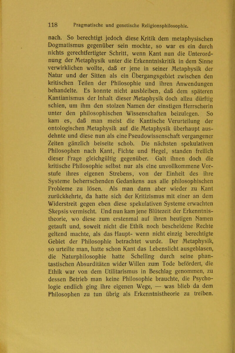 nach. So berechtigt jedoch diese Kritik dem metaphysischen Dogmatismus gegenüber sein mochte, so war es ein durch nichts gerechtfertigter Schritt, wenn Kant nun die Unterord- nung der Metaphysik unter die Erkenntniskritik in dem Sinne verwirklichen wollte, daß er jene in seiner Metaphysik der Natur und der Sitten als ein Übergangsgebiet zwischen den kritischen Teilen der Philosophie und ihren Anwendungen behandelte. Es konnte nicht ausbleiben, daß dem späteren Kantianismus der Inhalt dieser Metaphysik doch allzu dürftig schien, um ihm den stolzen Namen der einstigen Herrscherin unter den philosophischen Wissenschaften beizulegen. So kam es, daß man meist die Kantische Verurteilung der ontologischen Metaphysik auf die Metaphysik überhaupt aus- dehnte und diese nun als eine Pseudowissenschaft vergangener Zeiten gänzlich beiseite schob. Die nächsten spekulativen Philosophen nach Kant, Fichte und Hegel, standen freilich dieser Frage gleichgültig gegenüber. Galt ihnen doch die kritische Philosophie selbst nur als eine unvollkommene Vor- stufe ihres eigenen Strebens, von der Einheit des ihre Systeme beherrschenden Gedankens aus alle philosophischen Probleme zu lösen. Als man dann aber wieder zu Kant zurückkehrte, da hatte sich der Kritizismus mit einer an dem Widerstreit gegen eben diese spekulativen Systeme erwachten Skepsis vermischt. Und nun kam jene Blütezeit der Erkenntnis- theorie, wo diese zum erstenmal auf ihren heutigen Namen getauft und, soweit nicht die Ethik noch bescheidene Rechte geltend machte, als das Haupt- wenn nicht einzig berechtigte Gebiet der Philosophie betrachtet wurde. Der Metaphysik, so urteilte man, hatte schon Kant das Lebenslicht ausgeblasen, die Naturphilosophie hatte Schelling durch seine phan- tastischen Absurditäten wider Willen zum Tode befördert, die Ethik war von dem Utilitarismus in Beschlag genommen, zu dessen Betrieb man keine Philosophie brauchte, die Psycho- logie endlich ging ihre eigenen Wege, — was blieb da dem Philosophen zu tun übrig als Erkenntnistheorie zu treiben.