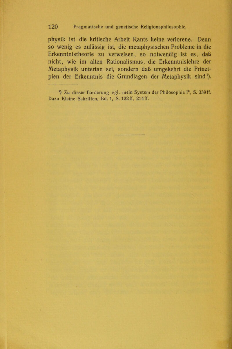 physik ist die kritische Arbeit Kants keine verlorene. Denn so wenig es zulässig ist, die metaphysischen Probleme in die Erkenntnistheorie zu verweisen, so notwendig ist es, daß nicht, wie im alten Rationalismus, die Erkenntnislehre der Metaphysik untertan sei, sondern daß umgekehrt die Prinzi- pien der Erkenntnis die Grundlagen der Metaphysik sind1). x) Zu dieser Forderung vgl. mein System der Philosophie 1*, S. 339 ff. Dazu Kleine Schriften, Bd. 1, S. 132ff, 214ff.