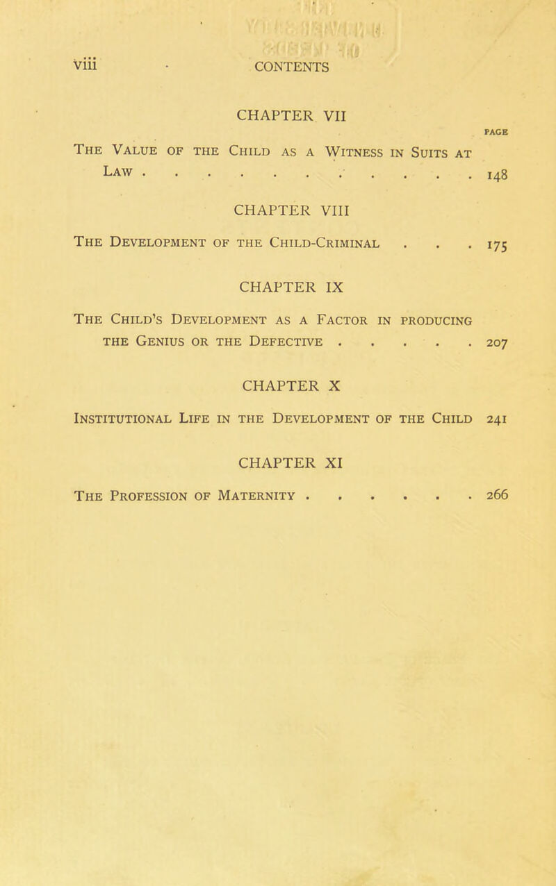 CHAPTER VII The Value of the Child as a Witness in Suits at Law CHAPTER VIII The Development of the Child-Criminal CHAPTER IX The Child’s Development as a Factor in producing the Genius or the Defective CHAPTER X Institutional Life in the Development of the Child CHAPTER XI PACE I48 175 207 241 The Profession of Maternity . . 266