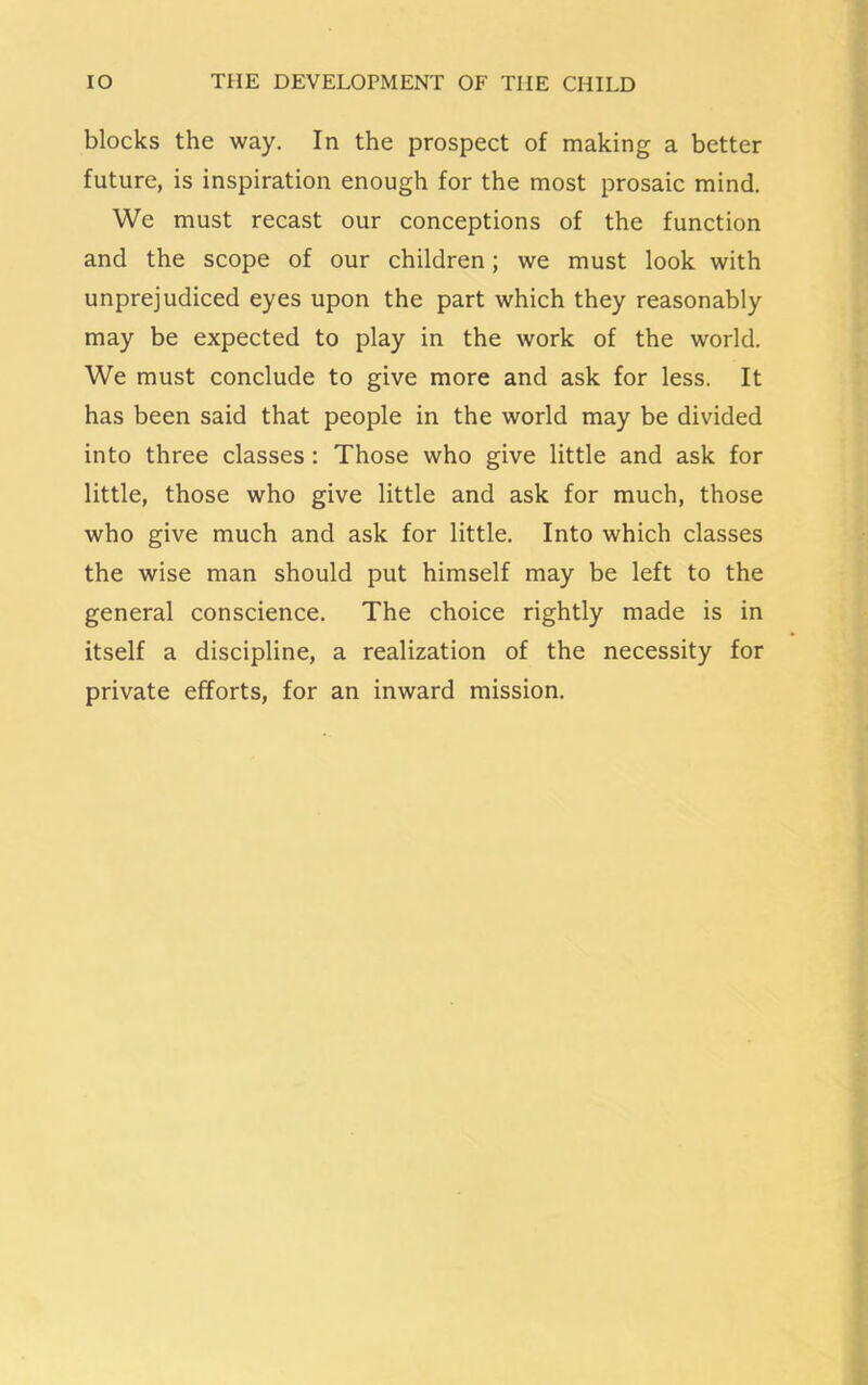 blocks the way. In the prospect of making a better future, is inspiration enough for the most prosaic mind. We must recast our conceptions of the function and the scope of our children; we must look with unprejudiced eyes upon the part which they reasonably may be expected to play in the work of the world. We must conclude to give more and ask for less. It has been said that people in the world may be divided into three classes : Those who give little and ask for little, those who give little and ask for much, those who give much and ask for little. Into which classes the wise man should put himself may be left to the general conscience. The choice rightly made is in itself a discipline, a realization of the necessity for private efforts, for an inward mission.