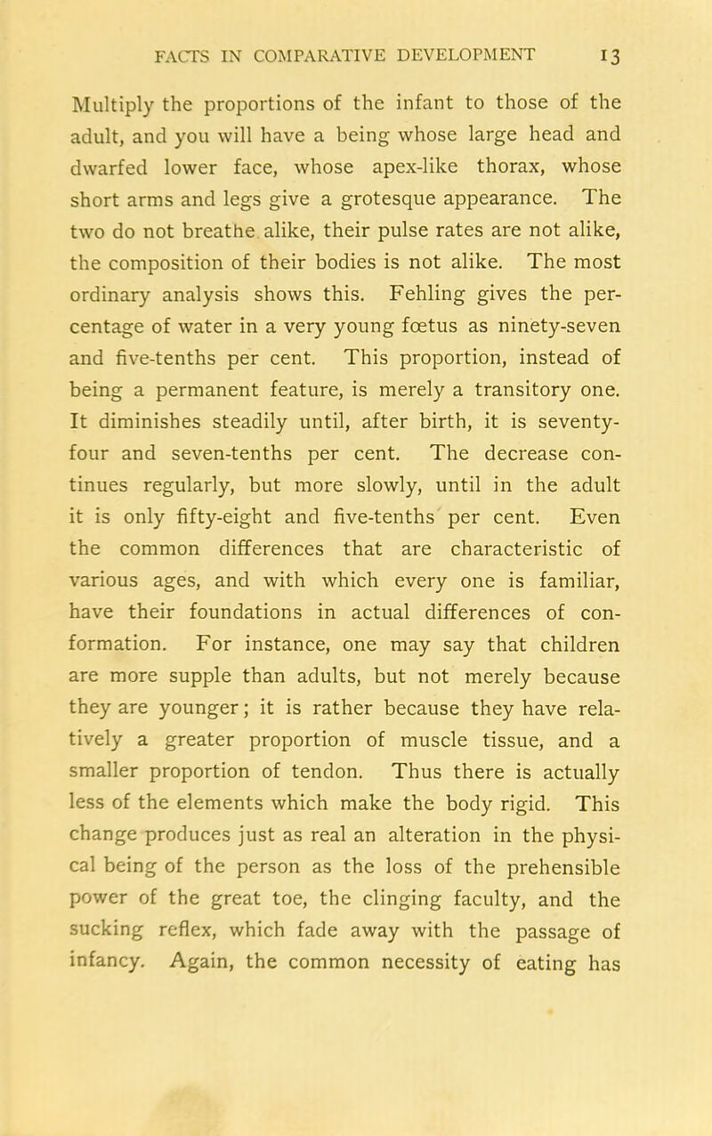 Multiply the proportions of the infant to those of the adult, and you will have a being whose large head and dwarfed lower face, whose apex-like thorax, whose short arms and legs give a grotesque appearance. The two do not breathe alike, their pulse rates are not alike, the composition of their bodies is not alike. The most ordinary analysis shows this. Fehling gives the per- centage of water in a very young foetus as ninety-seven and five-tenths per cent. This proportion, instead of being a permanent feature, is merely a transitory one. It diminishes steadily until, after birth, it is seventy- four and seven-tenths per cent. The decrease con- tinues regularly, but more slowly, until in the adult it is only fifty-eight and five-tenths per cent. Even the common differences that are characteristic of various ages, and with which every one is familiar, have their foundations in actual differences of con- formation. For instance, one may say that children are more supple than adults, but not merely because they are younger; it is rather because they have rela- tively a greater proportion of muscle tissue, and a smaller proportion of tendon. Thus there is actually less of the elements which make the body rigid. This change produces just as real an alteration in the physi- cal being of the person as the loss of the prehensible power of the great toe, the clinging faculty, and the sucking reflex, which fade away with the passage of infancy. Again, the common necessity of eating has