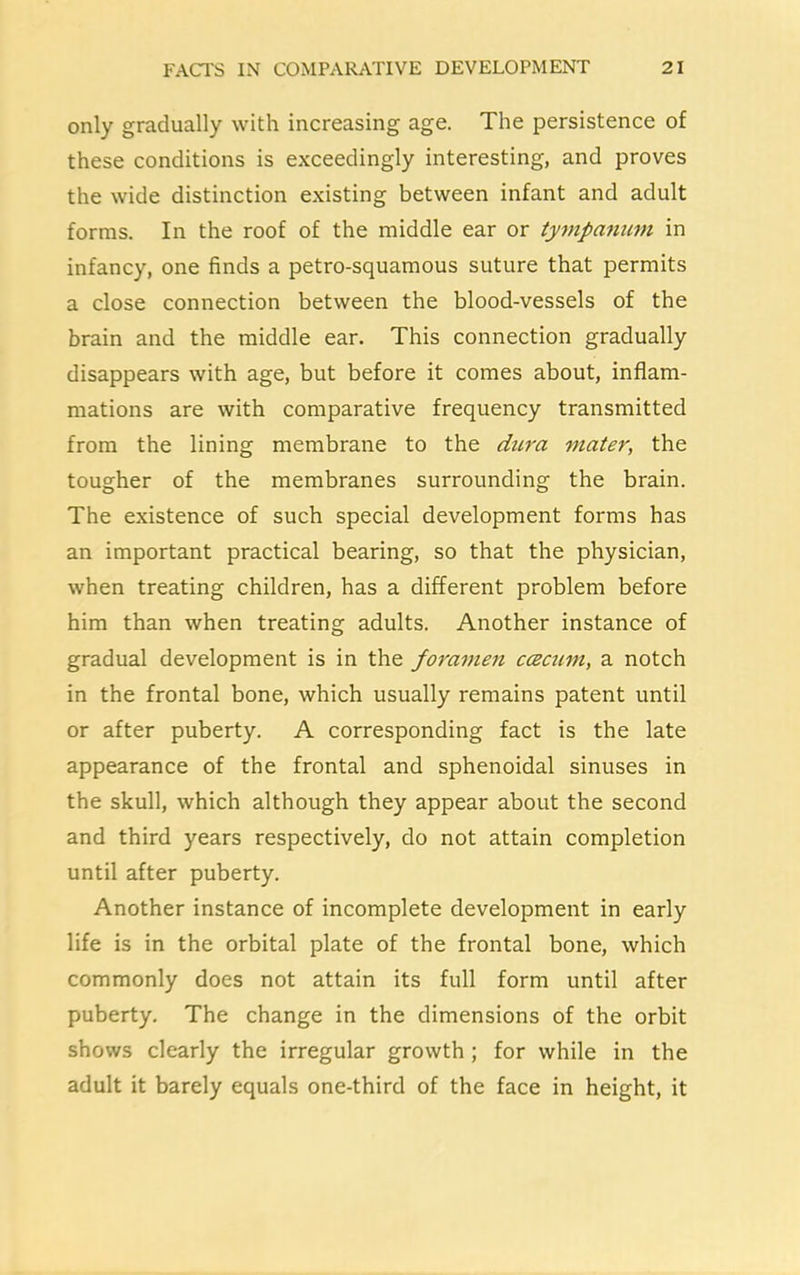 only gradually with increasing age. The persistence of these conditions is exceedingly interesting, and proves the wide distinction existing between infant and adult forms. In the roof of the middle ear or tympanum, in infancy, one finds a petro-squamous suture that permits a close connection between the blood-vessels of the brain and the middle ear. This connection gradually disappears with age, but before it comes about, inflam- mations are with comparative frequency transmitted from the lining membrane to the dura mater, the tougher of the membranes surrounding the brain. The existence of such special development forms has an important practical bearing, so that the physician, when treating children, has a different problem before him than when treating adults. Another instance of gradual development is in the foramen ccecum, a notch in the frontal bone, which usually remains patent until or after puberty. A corresponding fact is the late appearance of the frontal and sphenoidal sinuses in the skull, which although they appear about the second and third years respectively, do not attain completion until after puberty. Another instance of incomplete development in early life is in the orbital plate of the frontal bone, which commonly does not attain its full form until after puberty. The change in the dimensions of the orbit shows clearly the irregular growth ; for while in the adult it barely equals one-third of the face in height, it