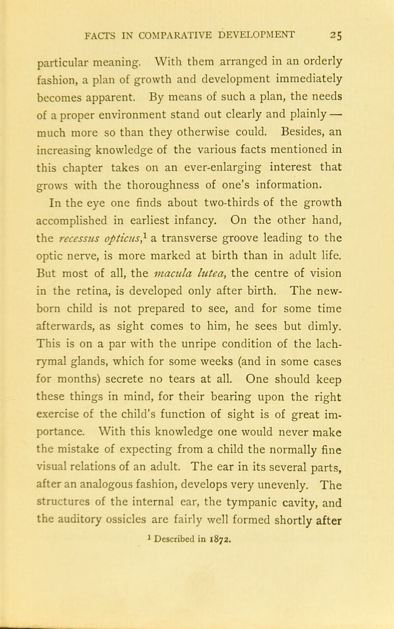 particular meaning. With them arranged in an orderly fashion, a plan of growth and development immediately becomes apparent. By means of such a plan, the needs of a proper environment stand out clearly and plainly — much more so than they otherwise could. Besides, an increasing: knowledge of the various facts mentioned in this chapter takes on an ever-enlarging interest that grows with the thoroughness of one’s information. In the eye one finds about two-thirds of the growth accomplished in earliest infancy. On the other hand, the recessns opticus} a transverse groove leading to the optic nerve, is more marked at birth than in adult life. But most of all, the macula lutea, the centre of vision in the retina, is developed only after birth. The new- born child is not prepared to see, and for some time afterwards, as sight comes to him, he sees but dimly. This is on a par with the unripe condition of the lach- rymal glands, which for some weeks (and in some cases for months) secrete no tears at all. One should keep these things in mind, for their bearing upon the right exercise of the child’s function of sight is of great im- portance. With this knowledge one would never make the mistake of expecting from a child the normally fine visual relations of an adult. The ear in its several parts, after an analogous fashion, develops very unevenly. The structures of the internal ear, the tympanic cavity, and the auditory ossicles are fairly well formed shortly after 1 Described in 1872.