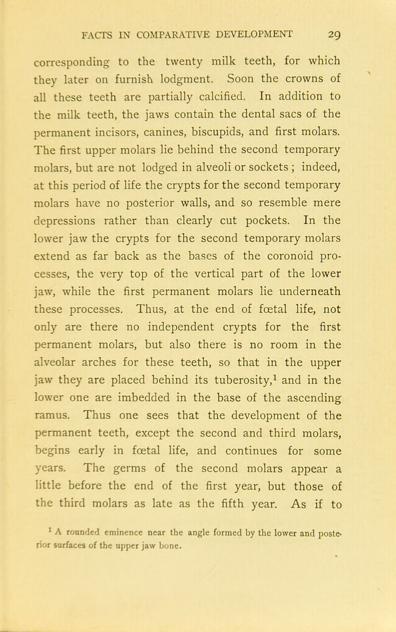 corresponding to the twenty milk teeth, for which they later on furnish lodgment. Soon the crowns of all these teeth are partially calcified. In addition to the milk teeth, the jaws contain the dental sacs of the permanent incisors, canines, biscupids, and first molars. The first upper molars lie behind the second temporary molars, but are not lodged in alveoli or sockets ; indeed, at this period of life the crypts for the second temporary molars have no posterior walls, and so resemble mere depressions rather than clearly cut pockets. In the lower jaw the crypts for the second temporary molars extend as far back as the bases of the coronoid pro- cesses, the very top of the vertical part of the lower jaw, while the first permanent molars lie underneath these processes. Thus, at the end of foetal life, not only are there no independent crypts for the first permanent molars, but also there is no room in the alveolar arches for these teeth, so that in the upper jaw they are placed behind its tuberosity,1 and in the lower one are imbedded in the base of the ascending ramus. Thus one sees that the development of the permanent teeth, except the second and third molars, begins early in foetal life, and continues for some years. The germs of the second molars appear a little before the end of the first year, but those of the third molars as late as the fifth year. As if to 1 A rounded eminence near the angle formed by the lower and poste- rior surfaces of the upper jaw bone.