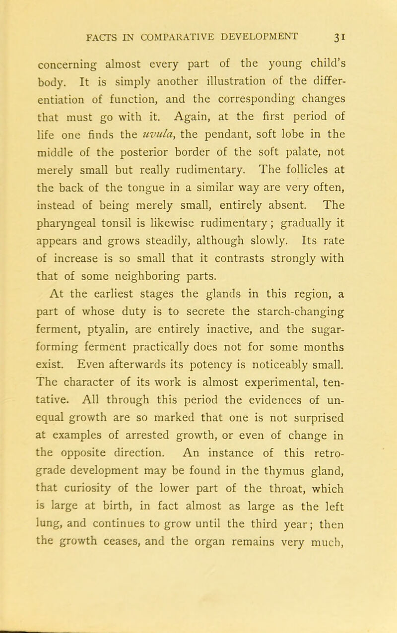 concerning almost every part of the young child’s body. It is simply another illustration of the differ- entiation of function, and the corresponding changes that must go with it. Again, at the first period of life one finds the uvula, the pendant, soft lobe in the middle of the posterior border of the soft palate, not merely small but really rudimentary. The follicles at the back of the tongue in a similar way are very often, instead of being merely small, entirely absent. The pharyngeal tonsil is likewise rudimentary; gradually it appears and grows steadily, although slowly. Its rate of increase is so small that it contrasts strongly with that of some neighboring parts. At the earliest stages the glands in this region, a part of whose duty is to secrete the starch-changing ferment, ptyalin, are entirely inactive, and the sugar- forming ferment practically does not for some months exist. Even afterwards its potency is noticeably small. The character of its work is almost experimental, ten- tative. All through this period the evidences of un- equal growth are so marked that one is not surprised at examples of arrested growth, or even of change in the opposite direction. An instance of this retro- grade development may be found in the thymus gland, that curiosity of the lower part of the throat, which is large at birth, in fact almost as large as the left lung, and continues to grow until the third year; then the growth ceases, and the organ remains very much,